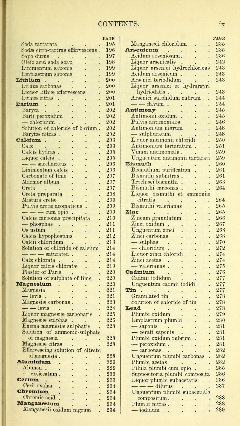 PAGE Soda tartarata . . .195 Sodse citro-tartras effervescens . 196 Sapo durus . . . .197 Oleic acid soda soap . » 198 Linimentum saponis . .199 Emplastrum saponis . . 199 Xiithium ..... 200 Lithige carbonas . . . 200 Liquor lithige effervescens . 200 Lithiae citras . . . .201 Barium 201 Baryta 202 Barii peroxidum . . . 202 — chloridum. . . . .202 Solution of chloride of barium . 202 Barytae nitras . . . .202 Calcium ..... 203 Calx 203 Calcis hydras .... 205 Liquor calcis . . . .205 — — saccharatus . . .206 Linimentum calcis . . . 206 Carbonate of lime . . . 207 Marmor album . . .207 Creta 207 Creta praeparata . . .208 Mistura cretge . . .209 Purvis cretee aromaticus . . 209 cum opio . . .209 Calcis carbonas prsecipitata . 210 — phosphas . . . .211 Os ustum . . . .211 Calcis hypophosphis . .212 Calcii chloridum . . .213 Solution of chloride of calcium 214 saturated . . .214 Calx chlorata . . . .214 Liquor calcis chloratse . .219 Plaster of Paris . . .220 Solution of sulphate of lime . 220 Magnesium . . . .220 Magnesia . . . .221 — levis 221 Magnesiae carbonas . . .223 levis .... 224 Liquor magnesias carbonatis . 225 Magnesias sulphas . . . 226 Enema magnesias sulphatis . 228 Solution of ammonio-sulphate of magnesia . . . 228 Magnesiae citras . . . 228 Effervescing solution of citrate of magnesia. . . . 228 Aluminium . . . .229 Alumen 229 — exsiccatum.... 233 Cerium 233 Cerii oxalas . . . .234 Chromium .... 234 Chromic acid . . . .234 Manganesium . . .234 Manganesii oxidum nigrum . 234 PAGE Manganesii chloridum . . 235 Arsenicum . . . .235 Acidum arseniosum. . . 236 Liquor arsenicalis . . . 242 Liquor arsenici hydrochloricus 243 Acidum arsenicum . . . 243 Arsenici teriodidum . . 243 Liquor arsenici et hydrargyri hydriodatis .... 243 Arsenici sulphidum rubrum . 244 flavum . 244 Antimony .... 245 Antimonii oxidum . . . 245 Pulvis antimonialis . . 246 Antimonium nigrum . . 248 -— sulphuratum . . . 248 Liquor antimonii chloridi . 250 Antimonium tartaratum . .251 Vinum antimoniale . . . 259 Unguentum antimonii tartarati 259 bismuth . . . .260 Bismuthum purificatum . . 261 Bismuthi subnitras . . . 261 Trochisci bismuthi . . . 263 Bismuthi carbonas . . . 264 Liquor bismuthi et ammonias citratis .... 264 Bismuthi valerianas . .265 Zinc 265 Zincum granulatum . . 266 Zinci oxidum . . . .267 Unguentum zinci . ; . 268 Zinci carbonas . . .268 — sulphas . , . .270 — chloridum .... 272 Liquor zinci chloridi . . 274 Zinci acetas .... 274 — A^alerianas . . . .275 Cadmium .... 276 Cadmii iodidum . . . 277 Unguentum cadmii iodidi . 277 Tin 277 Granulated tin ... 278 Solution of chloride of tin . 278 Xieadl 278 Plumbi oxidum . . .279 Emplastrum plumbi . . 280 — saponis . . . .281 — cerati saponis . . .281 Plumbi oxidum rubrum . .281 — peroxidum . . . .281 — carbonas .... 282 Unguentum plumbi carbonas . 282 Plumbi acetas . . .282 Pilula plumbi cum opio . . 285 Suppositoria plumbi composita 286 Liquor plumbi subacetatis . 286 dilutus . . .287 Unguentum plumbi subacetatis compositum.... 288 Plumbi nitras .... 288 — iodidum .... 289