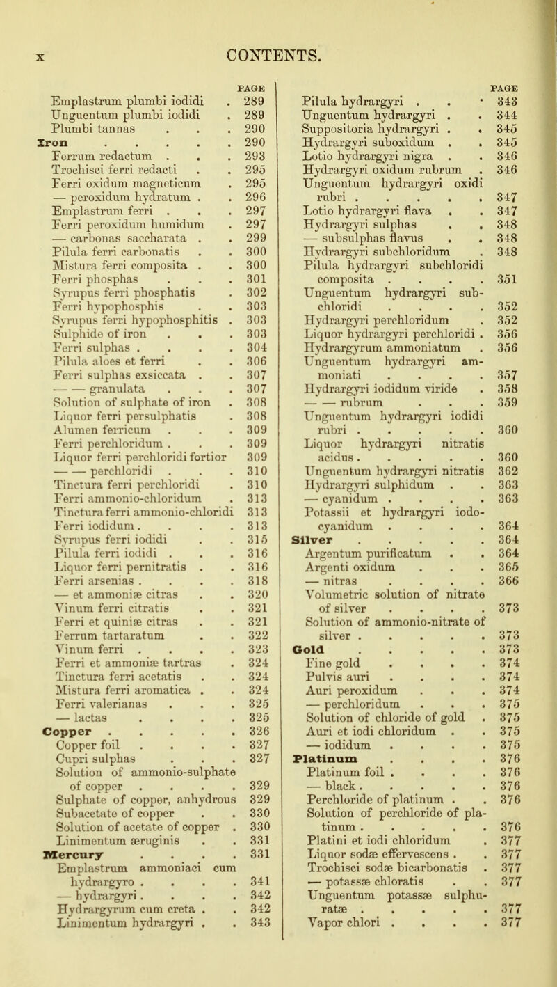 PAGE Emplastrum plumbi iodidi . 289 Unguentum plumbi iodidi . 289 Plumbi tannas . . .290 Iron 290 Ferrum redactum . . . 293 Trochisci ferri redacti . . 295 Ferri oxidum magneticum . 295 — peroxidum hydratum . .296 Emplastrum ferri . . . 297 Ferri peroxidum humidum . 297 — earbonas saccharata . . 299 Pilula ferri carbonatis . . 300 Mistura ferri eomposita . . 300 Ferri phosphas . . .301 Syrupus ferri phosphatis . 302 Ferri hypophosphis . . 303 Syrupus ferri hypophosphitis . 303 Sulphide of iron . . . 303 Ferri sulphas .... 30-t Pilula aloes et ferri . . 306 Ferri sulphas exsiccata . . 307 granulata . . . 307 Solution of sulphate of iron . 308 Liquor ferri persulphatis . 308 Alumen ferri cum . . .309 Ferri perchloridum . . . 309 Liquor ferri perchloridi fortior 309 perchloridi . . .310 Tinctura ferri perchloridi . 310 Ferri ammonio-chloridum . 313 Tinctura ferri ammonio-chloridi 313 Ferri iodidum. . . .313 Syrupus ferri iodidi . . 315 Pilula ferri iodidi . . .316 Liquor ferri pernitratis . . 316 Ferri arsenias . . . .318 — et ammoniae citras . . 320 Vinum ferri citratis . . 321 Ferri et quinise citras . .321 Ferrum tartaratum . . 322 Vinum ferri . . . .323 Ferri et ammoniae tartras . 324 Tinctura ferri acetatis . . 324 Mistura ferri aromatica . . 324 Ferri valerianas . . .325 — lactas . . . .325 Copper ..... 326 Copper foil . . . .327 Cupri sulphas . . . 327 Solution of ammonio-sulphate of copper .... 329 Sulphate of copper, anhydrous 329 Subacetate of copper . .330 Solution of acetate of copper . 330 Linimentum aeruginis . .331 Mercury .... 331 Emplastrum ammoniaci cum hydrargyro . . . .341 — hydrargyri.... 342 Hydrargyrum cum creta . . 342 Linimentum hydrargyri . . 343 PAGE Pilula hydrargyri . . • 343 Unguentum hydrargyri . .344 Suppositoria hydrargyri . .345 Hydrargyri suboxidum . . 345 Lotio hydrargyri nigra . .346 Hydrargyri oxidum rubrum . 346 Unguentum hydrargyri oxidi rubri 347 Lotio hydrargyri fiava . . 347 Hydrargyri sulphas . . 348 — subsulphas flavus . . 348 Hydrargyri subchloridum . 348 Pilula hydrargyri subchloridi eomposita . . . .351 Unguentum hydrargyri sub- chloridi .... 352 Hydrargyri perchloridum . 352 Liquor hydrargyri perchloridi . 356 Hydrargyrum ammoniatum . 356 Unguentum hydrargyri am- moniati .... 357 Hydrargyri iodidum viride . 358 rubrum . . . 359 Unguentum hydrargyri iodidi rubri 360 Liquor hydrargyri nitratis acidus..... 360 Unguentum hydrargyri nitratis 362 Hydrargyri sulphidum . .363 — cyanidum .... 363 Potassii et hydrargyri iodo- cyanidum .... 364 Silver 364 Argentum purificatum . . 364 Argenti oxidum . . . 365 — nitras .... 366 Volumetric solution of nitrate of silver . . . .373 Solution of ammonio-nitrate of .silver 373 Gold 373 Fine gold .... 374 Pulvis auri .... 374 Auri peroxidum . . . 374 — perchloridum . . . 375 Solution of chloride of gold . 375 Auri et iodi chloridum . .375 — iodidum . . . .375 Platinum . . . .376 Platinum foil . . . .376 — black 376 Perchloride of platinum . . 376 Solution of perchloride of pla- tinum 376 Platini et iodi chloridum . 377 Liquor sodas effervescens . . 377 Trochisci sodae bicarbonatis . 377 — potassae chloratis . .377 Unguentum potassae sulphu- ratae 377 Vapor chlori . . . .377