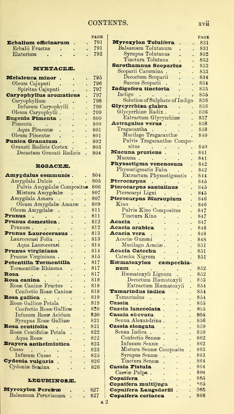 PAGE PAGE Ecbalium officinarum . 791 BXyroxylon Toluifera . 831 Ecbalii Fructus 791 Balsamum Tolutanum 831 Elaterium .... 792 Syrupus Tolutanus Tinctura Tolutana 832 832 MVRTACEJB. Sarothammis Scoparius Scoparii Cacumina . 833 833 Melaleuca minor . . . 795 TJecoctum Scoparii 834 Oleum Cajuputi 796 Succus Scoparii . 834 Spiritus Cajuputi 797 Indigofera tinctoria 835 Caryophyllus aromaticus 797 Indigo ii 835 Caryophyllum 798 Solution of Sulphate of Indigo 836 Infusum Caryophylli . 799 Glycyrrniza glabra 836 Oleum Caryophylli . 799 Glycyrrhizae Radix . 836 Eugenia Pimenta . 800 Extractum Glycyrrhizae 837 Pimenta..... 800 Astragalus verua . 838 Aqua Pimentae . 801 Tragacantha .... 838 Oleum Pimentse 801 Mucuago Iragacanthae 840 Punica Granatum . 802 Pulvis Tragacanthae Compo- Granati Radicis Cortex . 803 situs .... 840 Decoctum Granati Radicis . 804 Mucuna pruriens . Mucuna ..... 841 841 ROSACE* 2E. Physostigma venenosum 842 Physostigmatis Faba 842 Amygdalus communis . 804 Extractum Physostigmatis . 844 Amygdala Dulcis 805 Pterocarpus .... 845 Pulvis Amygdalae Compositu* 806 Pterocarpus santalinus 845 Mistura Amygdalae 807 Pterocarpi Ligni 845 Amygdala Amara . 807 Pterocarpus Marsupium 846 Oleum Amygdalae Amarse . 809 Kino . . . . 846 Oleum Amygdalae . 811 Pulvis Kino Compositus 847 Pranus . 811 Tinctura Kino 847 Prunus domestica. 812 Acacia ...... 847 Prunum ..... 812 Acacia arabica 848 Prunus laaurocerasus . 813 Acacia vera . . . 848 Laurocerasi Folia . 813 Acaciae Gummi 848 Aqua Laurocerasi 814 Mucilago Aeaciae. 851 Prunus virginiana 814 Acacia Catecnu 851 Prunus Virginiana . 815 Catechu Nigrum 851 Potentilia Tormentilla 817 Ksematoxylon campechia- Tormentillae Rhizorua 817 num . . 852 Rosa ..... 817 Haematoxyli Lignum . 852 Rosa canina .... 818 Decoctum Haematoxyli 853 Rosae Caninae Fruetus 818 Extractum Haematoxyli . 854 Confectio Rosae Caninae 818 Tamarindus indica 854 Rosa galiica .... 819 Tamarindus .... 854 Rosa Gallicas Petala 819 Cassia 855 Confectio Rosae Gallicae 820 . Cassia lanceolata . 8-55 Infusum Rosae Aeidum 820 Cassia ©-co vat a §36 Syrupus Rosae Gallieae 821 Senna Alexandrina . 856 Rosa centifolia 821 Cassia elongata 859 Rosae Centifoliae Petala . 822 Senna Indica .... 859 Aqua Rosae 822 Confectio Sennae . 862 Brayera antnelmintica 823 Infusum Sennae . 862 Cusso 823 mistura Sennae Composita . 863 Infusum Cusso . 825 ; Syrupus Sennae . 863 Cydonia vulgaris . 826 Tinctura Sennae . 864 Cydoniae Semina 826 Cassia Fistula Cassiae Pulpa, .... 864 86*4 Copaifera .... S&5 Copaifera multijuga S65 Myroxylon Perei^ee a27 Copaifera Xiangsdorni . 065 Ealsamum Peruvianum . 827 Copaifera coriacea 866 a 2