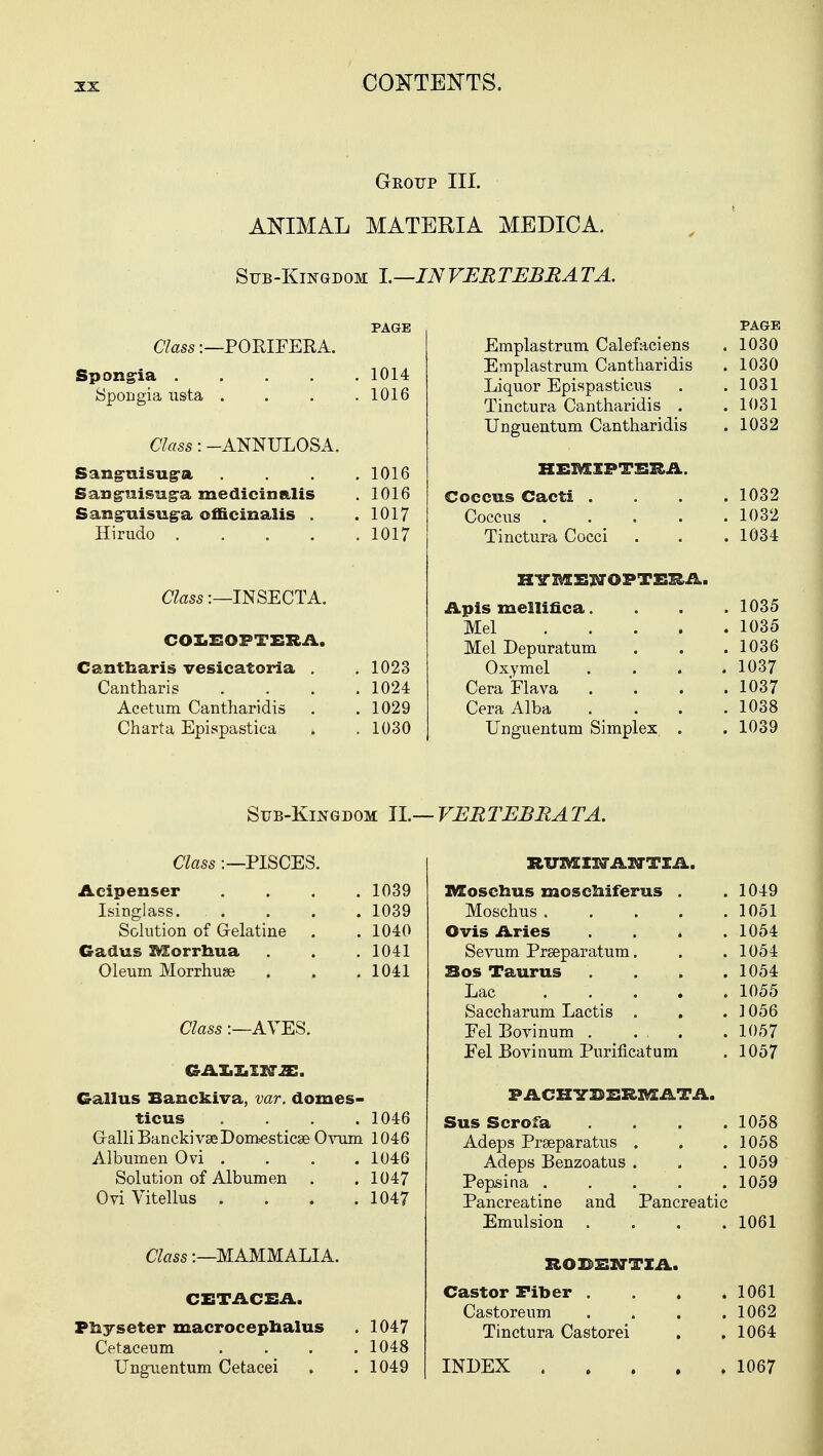 Group III. ANIMAL MATERIA MEDICA. Sub-Kingdom I.—IN VERTEBR AT A. Class:—POKIFERA. Spongia . 8pou gi a usta Class: -ANNULOSA. Sanguisug-o. Saxig-uisug-a medicinal is Sang-uisuga officinalis . Hirudo .... Class:—INSECTA. COLEOPTERA. Cantnaris vesicatoria . Cantharis Acetum Cantharidis Charta Epispastiea PAGE 1014 1016 1016 1016 1017 1017 1023 1024 1029 1030 PAGE Emplastrum Calefaciens . 1030 Emplastrum Cantharidis . 1030 Liquor Epispasticus . .1031 Tinctura Cantharidis . .1031 Unguentum Cantharidis . 1032 HEMIFTEEA. Coccus Cacti .... 1032 Coccus 1032 Tinctura Cocci . . .1034 HYMENOPTEEA. Apis mellifica. . . .1035 Mel 1035 Mel Depuratum . . .1036 Oxymel . . . .1037 CeraElava .... 1037 Cera Alba . < . . .1038 Unguentum Simplex . . 1039 Sub-Kingdom II.— VERTEBRATA. Class:—PISCES. Acipenser .... 1039 Isinglass. . . . . 1039 Solution of Gelatine . . 1040 Gadus Morrhua . . .1041 Oleum Morrhuse . . .1041 Class:—AVES. GAX.ZiXRT.ZE. Callus Bauckiva, var. domes- ticus .... 1046 GalliBanckivseDomesticse Ovum 1046 Albumen Ovi . . . .1046 Solution of Albumen . . 1047 Ovi Vitellus . . . .1047 Class:—MAMMALIA. CETACEA. Pliyseter macroceptaalus . 1047 Cetaceum . . . .1048 Unguentum Cetacei . . 1049 RUMIETA3JTIA. IVXoschus moscliiferus . . 1049 Moschus 1051 Ovis Aries . . . . 1054 Sevum Prseparatum. . .1054 Bos Taurus .... 1054 Lac 1055 Saccharum Lactis . , .1056 Eel Bovinum . ... . 1057 Eel Bovinum Purification . 1057 PACHYBERMATA. Sus Scrofa .... 1058 Adeps Prseparatus . , .1058 Adeps Benzoatus . . 1059 Pepsina ..... 1059 Pancreatine Emulsion and Pancreatic 1061 RODENTIA. Castor Fiber . Castoreum Tinctura Castorei INDEX . . 1061 . 1062 . 1064 . 1067