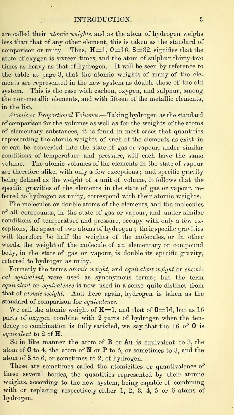 are called their atomic weights, and as the atom of hydrogen weighs less than that of any other element, this is taken as the standard of comparison or unity. Thus, H=l, 0=16, S=32, signifies that the atom of oxygen is sixteen times, and the atom of sulphur thirty-two times as heavy as that of hydrogen. It will be seen by reference to the table at page 3, that the atomic weights of many of the ele- ments are represented in the new system as double those of the old system. This is the case with carbon, oxygen, and sulphur, among the non-metallic elements, and with fifteen of the metallic elements, in the list. Atomic or Proportional Volumes.—Taking hydrogen as the standard of comparison for the volumes as well as for the weights of the atoms of elementary substances, it is found in most cases that quantities representing the atomic weights of such of the elements as exist in or can be converted into the state of gas or vapour, under similar conditions of temperature and pressure, will each have the same volume. The atomic volumes of the elements in the state of vapour are therefore alike, with only a few exceptions ; and specific gravity being defined as the weight of a unit of volume, it follows that the specific gravities of the elements in the state of gas or vapour, re- ferred to hydrogen as unity, correspond with their atomic weights. The molecules or double atoms of the elements, and the molecules of all compounds, in the state of gas or vapour, and under similar conditions of temperature and pressure, occupy with only a few ex- ceptions, the space of two atoms of hydrogen ; their specific gravities will therefore be half the weights of the molecules, or in other words, the weight of the molecule of an elementary or compound body, in the state of gas or vapour, is double its specific gravity, referred to hydrogen as unity. Formerly the terms atomic weight, and equivalent weight or chemi-, cal equivalent, were used as synonymous terms; but the term equivalent or equivalence is now used in a sense quite distinct from that of atomic weight. And here again, hydrogen is taken as the standard of comparison for equivalence. We call the atomic weight of II—1, and that of 0=16, but as 16 parts of oxygen combine with 2 parts of hydrogen when the ten- dency to combination is fully satisfied, we say that the 16 of 0 is equivalent to 2 of H. So in like manner the atom of B or All is equivalent to 3, the atom of C to 4, the atom of N or P to 5, or sometimes to 3, and the atom of S to 6, or sometimes to 2, of hydrogen. These are sometimes called the atomicities or quantivalence of these several bodies, the quantities represented by their atomic weights, according to the new system, being capable of combining with or replacing respectively either 1, 2, 3, 4, 5 or 6 atoms of hydrogen.