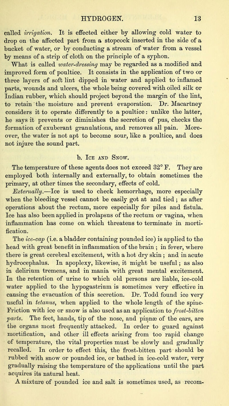 called irrigation. It is effected either by allowing cold water to drop on the affected part from a stopcock inserted in the side of a bucket of water, or by conducting a stream of water from a vessel by means of a strip of cloth on the principle of a syphon. What is called water-dressing may be regarded as a modified and improved form of poultice. It consists in the application of two or three layers of soft lint dipped in water and applied to inflamed parts, wounds and ulcers, the whole being covered with oiled silk or Indian rubber, which should project beyond the margin of the lint, to retain' the moisture and prevent evaporation. Dr. Macartney considers it to operate differently to a poultice: unlike the latter, he says it prevents or diminishes the secretion of pus, checks the formation of exuberant granulations, and removes all pain. More- over, the water is not apt to become sour, like a poultice, and does not injure the sound part. b. Ice and Snow. The temperature of these agents does not exceed 32° F. They are employed both internally and externally, to obtain sometimes the primary, at other times the secondary, effects of cold. Externally.—Ice is used to check hemorrhage, more especially when the bleeding vessel cannot be easily got at and tied ; as after operations about the rectum, more especially for piles and fistula. Ice has also been applied in prolapsus of the rectum or vagina, when inflammation has come on which threatens to terminate in morti- fication. The ice-cap (i.e. a bladder containing pounded ice) is applied to the head with great benefit in inflammation of the brain ; in fever, where there is great cerebral excitement, with a hot dry skin ; and in acute hydrocephalus. In apoplexy, likewise, it might be useful; as also in delirium tremens, and in mania with great mental excitement. In the retention of urine to which old persons are liable, ice-cold water applied to the hypogastrium is sometimes very effective in causing the evacuation of this secretion. Dr. Todd found ice very useful in tetanus, when applied to the whole length of the spine- Friction with ice or snow is also used as an application to frost-bitten parts. The feet, hands, tip of the nose, and pinnas of the ears, are the organs most frequently attacked. In order to guard against mortification, and other ill effects arising from too rapid change of temperature, the vital properties must be slowly and gradually recalled. In order to effect this, the frost-bitten part should be rubbed with snow or pounded ice, or bathed in ice-cold water, very gradually raising the temperature of the applications until the part acquires its natural heat. A mixture of pounded ice and salt is sometimes used, as recom-