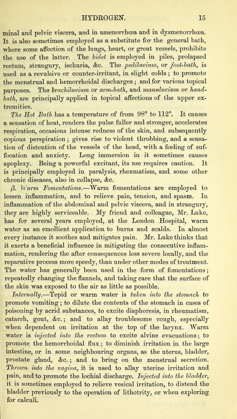 minal and pelvic viscera, and in amenorrhea and in dysmenorrhea. It is also sometimes employed as a substitute for the general bath, ■where some affection of the lungs, heart, or great vessels, prohibits the use of the latter. The bidet is employed in piles, prolapsed rectum, strangury, ischuria, &c. The pediluvium, or foot-bath, is used as a revulsive or counter-irritant, in slight colds ; to promote the menstrual and hemorrhoidal discharges ; and for various topical purposes. The brachiluvium or arm-bath, and manuluvium or hand- bath, are principally applied in topical affections of the upper ex- tremities. The Hot Bath has a temperature of from 98° to 112°. It causes a sensation of heat, renders the pulse fuller and stronger, accelerates respiration, occasions intense redness of the skin, and subsequently copious perspiration ; gives rise to violent throbbing, and a sensa- tion of distention of the vessels of the head, with a feeling of suf- focation and anxiety. Long immersion in it sometimes causes apoplexy. Being a powerful excitant, its use requires caution. It is principally employed in paralysis, rheumatism, and some other chronic diseases, also in collapse, &c. j3. Warm Fomentations.—Warm fomentations are employed to lessen inflammation, and to relieve pain, tension, and spasm. In inflammation of the abdominal and pelvic viscera, and in strangury, they are highly serviceable. My friend and colleague, Mr. Luke, has for several years employed, at the London Hospital, warm water as an emollient application to burns and scalds. In almost every instance it soothes and mitigates pain. Mr. Luke thinks that it exerts a beneficial influence in mitigating the consecutive inflam- mation, rendering the after consequences less severe locally, and the reparative process more speedy, than under other modes of treatment. The water has generally been used in the form of fomentations; repeatedly changing the flannels, and taking care that the surface of the skin was exposed to the air as little as possible. Internally.—Tepid or warm water is taken into the stomach to promote vomiting; to dilute the contents of the stomach in cases of poisoning by acrid substances, to excite diaphoresis, in rheumatism, catarrh, gout, &c.; and to allay troublesome cough, especially when dependent on irritation at the top of the larynx. Warm water is injected into the rectum to excite alvine evacuations; to promote the hemorrhoidal flux; to diminish irritation in the large intestine, or in some neighbouring organs, as the uterus, bladder, prostate gland, &c. ; and to bring on the menstrual secretion. Thrown into the vagina, it is used to allay uterine irritation and pain, and to promote the lochial discharge. Injected into the bladder, it is sometimes employed to relieve vesical irritation, to distend the bladder previously to the operation of lithotrity, or when exploring for calculi.
