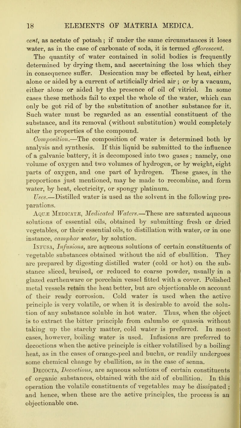 cent, as acetate of potash; if under the same circumstances it loses water, as in the case of carbonate of soda, it is termed efflorescent. The quantity of water contained in solid bodies is frequently determined by drying them, and ascertaining the loss which they in consequence suffer. Desiccation may be effected by heat, either alone or aided by a current of artificially dried air ; or by a vacuum, either alone or aided by the presence of oil of vitriol. In some cases these methods fail to expel the whole of the water, which can only be got rid of by the substitution of another substance for it. Such water must be regarded as an essential constituent of the substance, and its removal (without substitution) would completely alter the properties of the compound. Composition.—The composition of water is determined both by analysis and synthesis. If this liquid be submitted to the influence of a galvanic battery, it is decomposed into two gases ; namely, one volume of oxygen and two volumes of hydrogen, or by weight, eight parts of oxygen, and one part of hydrogen. These gases, in the proportions just mentioned, may be made to recombine, and form water, by heat, electricity, or spongy platinum. Uses.—Distilled water is used as the solvent in the following pre- parations. AqujE Medicate, Medicated Waters.—These are saturated aqueous solutions of essential oils, obtained by submitting fresh or dried vegetables, or their essential oils, to distillation with water, or in one instance, camphor water, by solution. Ixfusa, Infusions, are aqueous solutions of certain constituents of vegetable substances obtained without the aid of ebullition. They are prepared by digesting distilled water (cold or hot) on the sub- stance sliced, bruised, or reduced to coarse powder, usually in a glazed earthenware or porcelain vessel fitted with a cover. Polished metal vessels retain the heat better, but are objectionable on account of their ready corrosion. Cold water is used when the active principle is very volatile, or when it is desirable to avoid the solu- tion of any substance soluble in hot water. Thus, when the object is to extract the bitter principle from calumbo or quassia without taking up the starchy matter, cold water is preferred. In most cases, however, boiling water is used. Infusions are preferred to decoctions when the active principle is either volatilised by a boiling heat, as in the cases of orange-peel and buchu, or readily undergoes some chemical change by ebullition, as in the case of senna. Decocta, Decoctions, are aqueous solutions of certain constituents of oro-anic substances, obtained with the aid of ebullition. In this operation the volatile constituents of vegetables may be dissipated; and hence, when these are the active principles, the process is an objectionable one.