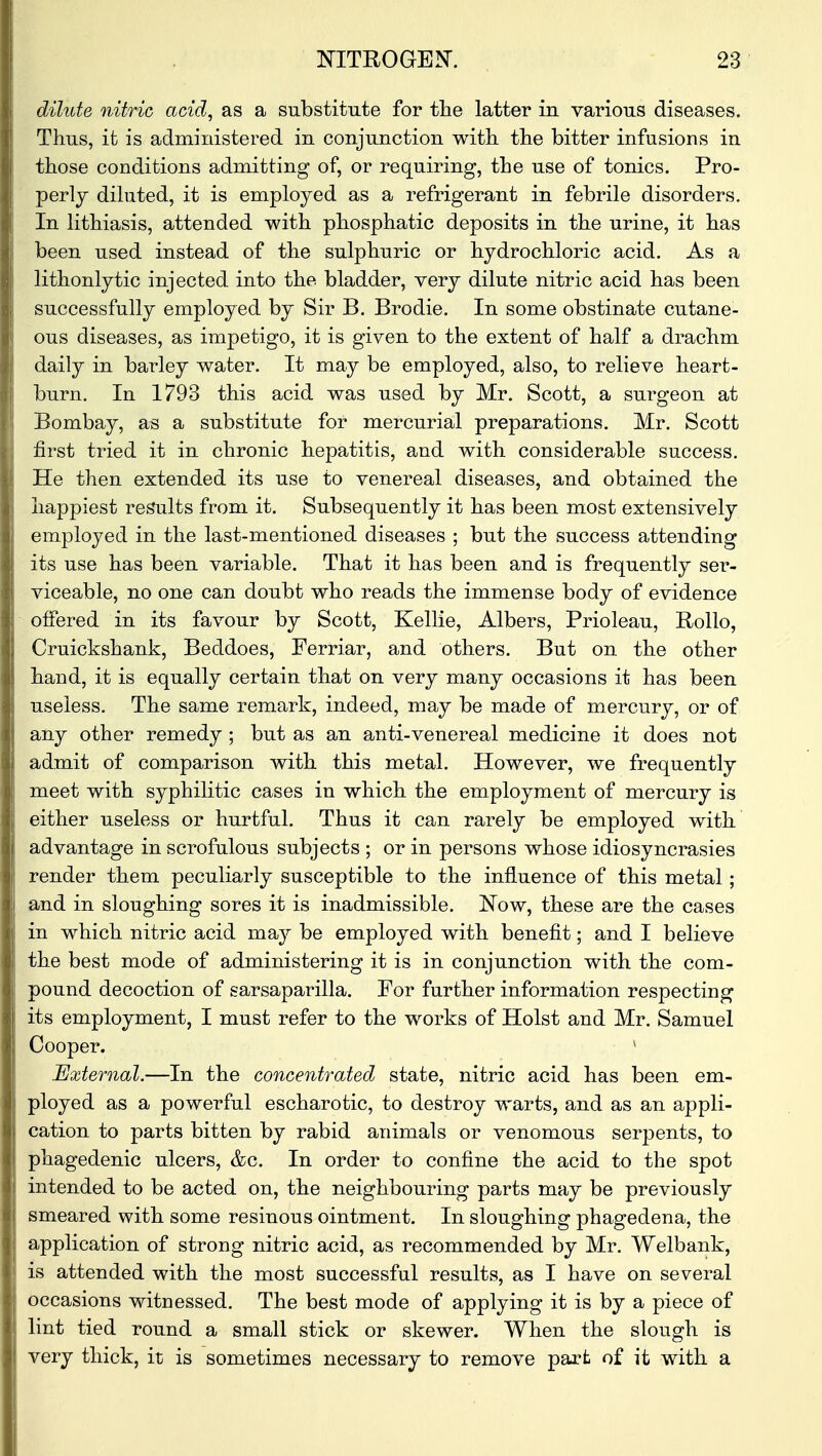 dilute nitric acid, as a substitute for the latter in various diseases. Thus, it is administered in conjunction with the bitter infusions in those conditions admitting of, or requiring, the use of tonics. Pro- perly dilated, it is employed as a refrigerant in febrile disorders. In lithiasis, attended with phosphatic deposits in the urine, it has been used instead of the sulphuric or hydrochloric acid. As a lithonlytic injected into the bladder, very dilute nitric acid has been successfully employed by Sir B. Brodie. In some obstinate cutane- ous diseases, as impetigo, it is given to the extent of half a drachm daily in barley water. It may be employed, also, to relieve heart- burn. In 1793 this acid was used by Mr. Scott, a surgeon at Bombay, as a substitute for mercurial preparations. Mr. Scott first tried it in chronic hepatitis, and with considerable success. He then extended its use to venereal diseases, and obtained the happiest results from it. Subsequently it has been most extensively employed in the last-mentioned diseases ; but the success attending its use has been variable. That it has been and is frequently ser- viceable, no one can doubt who reads the immense body of evidence offered in its favour by Scott, Kellie, Albers, Prioleau, Rollo, Cruickshank, Beddoes, Ferriar, and others. But on the other hand, it is equally certain that on very many occasions it has been useless. The same remark, indeed, may be made of mercury, or of any other remedy ; but as an anti-venereal medicine it does not admit of comparison with this metal. However, we frequently meet with syphilitic cases in which the employment of mercury is either useless or hurtful. Thus it can rarely be employed with advantage in scrofulous subjects ; or in persons whose idiosyncrasies render them peculiarly susceptible to the influence of this metal; and in sloughing sores it is inadmissible. Now, these are the cases in which nitric acid may be employed with benefit; and I believe the best mode of administering it is in conjunction with the com- pound decoction of sarsaparilla. For further information respecting its employment, I must refer to the works of Hoist and Mr. Samuel Cooper. ' External.—In the concentrated state, nitric acid has been em- ployed as a powerful escharotic, to destroy warts, and as an appli- cation to parts bitten by rabid animals or venomous serpents, to phagedenic ulcers, &c. In order to confine the acid to the spot intended to be acted on, the neighbouring parts may be previously smeared with some resinous ointment. In sloughing phagedena, the application of strong nitric acid, as recommended by Mr. Welbank, is attended with the most successful results, as I have on several occasions witnessed. The best mode of applying it is by a piece of lint tied round a small stick or skewer. When the slough is very thick, it is sometimes necessary to remove part of it with a