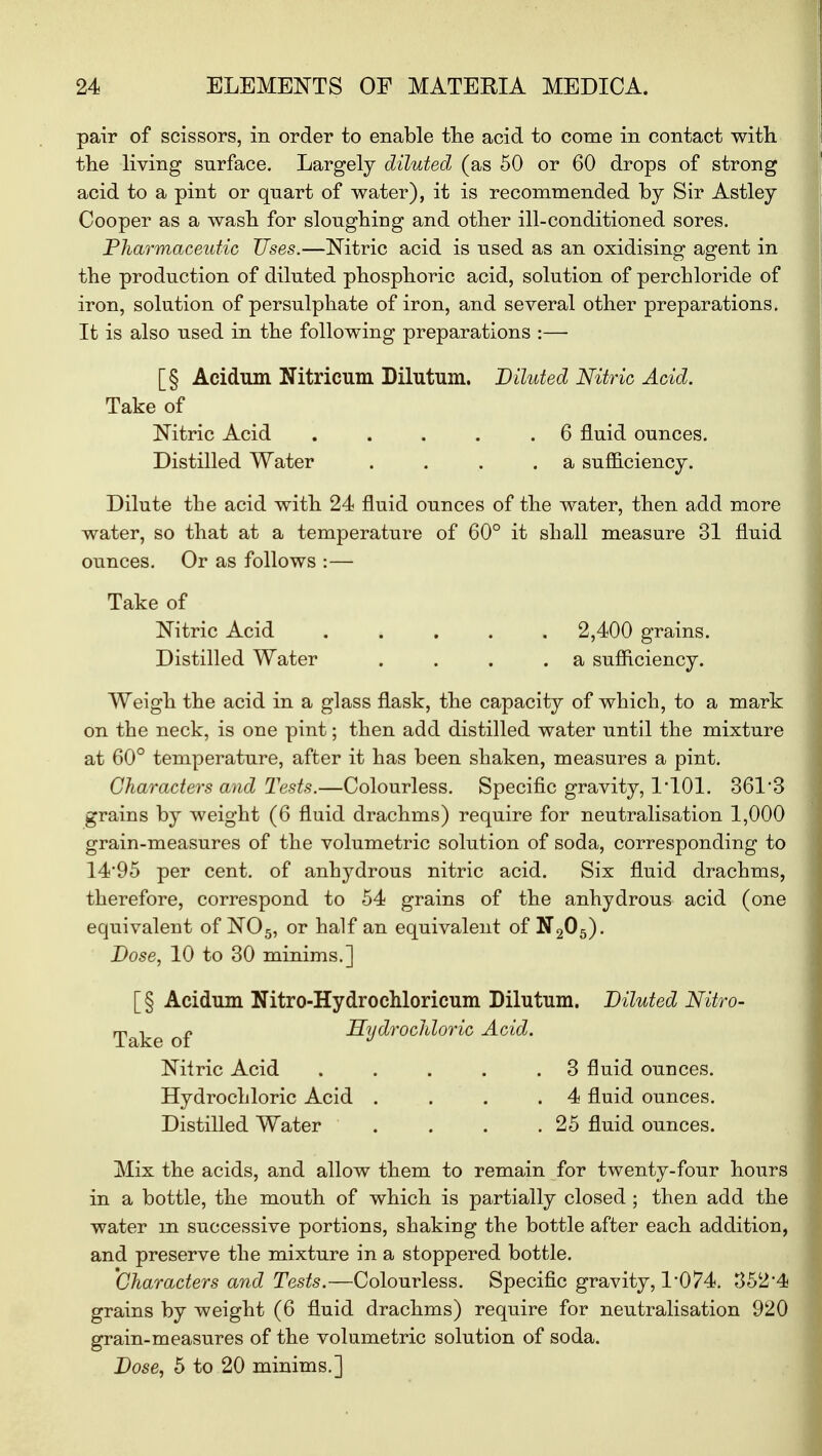 pair of scissors, in order to enable the acid to come in contact with the living surface. Largely diluted (as 50 or 60 drops of strong acid to a pint or qnart of water), it is recommended by Sir Astley Cooper as a wash for sloughing and other ill-conditioned sores. Pharmaceutic Uses.—Nitric acid is used as an oxidising agent in the production of diluted phosphoric acid, solution of perchloride of iron, solution of persulphate of iron, and several other preparations. It is also used in the following preparations :— [§ Acidum Nitricum Dilutum. Diluted Nitric Acid. Take of Nitric Acid . . . . .6 fluid ounces. Distilled Water . . . .a sufficiency. Dilute the acid with 24 fluid ounces of the water, then add more water, so that at a temperature of 60° it shall measure 31 fluid ounces. Or as follows :— Take of Nitric Acid ..... 2,400 grains. Distilled Water . . . .a sufficiency. Weigh the acid in a glass flask, the capacity of which, to a mark on the neck, is one pint; then add distilled water until the mixture at 60° temperature, after it has been shaken, measures a pint. Characters and Tests.—Colourless. Specific gravity, 1*101. 361*3 grains by weight (6 fluid drachms) require for neutralisation 1,000 grain-measures of the volumetric solution of soda, corresponding to 14*95 per cent, of anhydrous nitric acid. Six fluid drachms, therefore, correspond to 54 grains of the anhydrous acid (one equivalent of N05, or half an equivalent of N205). Dose, 10 to 30 minims.] [§ Acidum Nitro-Hydrochloricum Dilutum. Diluted Nitro- Take of Hydrochloric Acid. Nitric Acid . . . . .3 fluid ounces. Hydrochloric Acid . . . .4 fluid ounces. Distilled Water . . . .25 fluid ounces. Mix the acids, and allow them to remain for twenty-four hours in a bottle, the mouth of which is partially closed ; then add the water in successive portions, shaking the bottle after each addition, and preserve the mixture in a stoppered bottle. Characters and Tests.—Colourless. Specific gravity, 1*074. 352*4 grains by weight (6 fluid drachms) require for neutralisation 920 grain-measures of the volumetric solution of soda. Dose, 5 to 20 minims.]