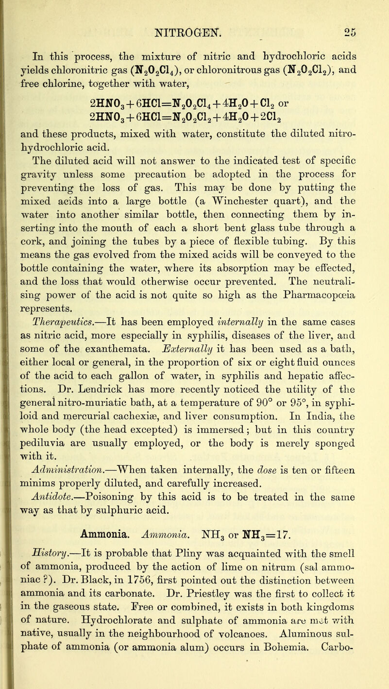 In this process, the mixture of nitric and hydrochloric acids yields chloronitric gas (N202C14), or chloronitrous gas (N202C12), and free chlorine, together with water, 2HN03 + 6HC1=N202C14 + 4H20 + Cl2 or 2HN03 + 6HC1=N202C12 + 4H20 + 2C12 and these products, mixed with water, constitute the diluted nitro- hydrochloric acid. The diluted acid will not answer to the indicated test of specific gravity unless some precaution be adopted in the process for preventing the loss of gas. This may be done by putting the mixed acids into a large bottle (a Winchester quart), and the water into another similar bottle, then connecting them by in- serting into the mouth of each a short bent glass tube through a cork, and joining the tubes by a piece of flexible tubing. By this means the gas evolved from the mixed acids will be conveyed to the bottle containing the water, where its absorption may be effected, and the loss that would otherwise occur prevented. The neutrali- sing power of the acid is not quite so high as the Pharmacopoeia represents. Therapeutics.—It has been employed internally in the same cases as nitric acid, more especially in syphilis, diseases of the liver, and some of the exanthemata. Externally it has been used as a bath, either local or general, in the proportion of six or eight fluid ounces of the acid to each gallon of water, in syphilis and hepatic affec- tions. Dr. Lendrick has more recently noticed the utility of the general nitro-muriatic bath, at a temperature of 90° or 95°, in syphi- loid and mercurial cachexias, and liver consumption. In India, the whole body (the head excepted) is immersed; but in this country pediluvia are usually employed, or the body is merely sponged with it. Administration.—When taken internally, the dose is ten or fifteen minims properly diluted, and carefully increased. Antidote.—Poisoning by this acid is to be treated in the same way as that by sulphuric acid. Ammonia. Ammonia. NH3 or 1TH3=17. History.—It is probable that Pliny was acquainted with the smell of ammonia, produced by the action of lime on nitrum (sal ammo- niac ?). Dr. Black, in 1756, first pointed out the distinction between ammonia and its carbonate. Dr. Priestley was the first to collect it in the gaseous state. Pree or combined, it exists in both kingdoms of nature. Hydro chlorate and sulphate of ammonia are mot with native, usually in the neighbourhood of volcanoes. Aluminous sul- phate of ammonia (or ammonia alum) occurs in Bohemia. Carbo-