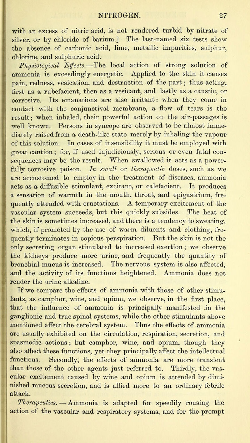 with an excess of nitric acid, is not rendered turbid by nitrate of silver, or by chloride of barium.] The last-named six tests show the absence of carbonic acid, lime, metallic impurities, sulphur, chlorine, and sulphuric acid. Physiological Effects.—The local action of strong solution of ammonia is exceedingly energetic. Applied to the skin it causes pain, redness, vesication, and destruction of the part; thus acting, first as a rubefacient, then as a vesicant, and lastly as a caustic, or corrosive. Its emanations are also irritant: when they come in contact with the conjunctival membrane, a flow of tears is the result; when inhaled, their powerful action on the air-passages is well known. Persons in syncope are observed to be almost imme- diately raised from a death-like state merely by inhaling the vapour of this solution. In cases of insensibility it must be employed with great caution; for, if used injudiciously, serious or even fatal con- sequences may be the result. When swallowed it acts as a power- fully corrosive poison. In small or therapeutic doses, such as we are accustomed to employ in the treatment of diseases, ammonia acts as a diffusible stimulant, excitant, or calefacient. It produces a sensation of warmth in the mouth, throat, and epigastrium, fre- quently attended with eructations. A temporary excitement of the vascular system succeeds, but this quickly subsides. The heat of the skin is sometimes increased, and there is a tendency to sweating, which, if promoted by the use of warm diluents and clothing, fre- quently terminates in copious perspiration. But the skin is not the only secreting organ stimulated to increased exertion; we observe the kidneys produce more urine, and frequently the quantity of bronchial mucus is increased. The nervous system is also affected, and the activity of its functions heightened. Ammonia does not render the urine alkaline. If we compare the effects of ammonia with those of other stimu- lants, as camphor, wine, and opium, we observe, in the first place, that the influence of ammonia is principally manifested in the ganglionic and true spinal systems, while the other stimulants above mentioned affect the cerebral system. Thus the effects of ammonia are usually exhibited on the circulation, respiration, secretion, and spasmodic actions ; but camphor, wine, and opium, though they also affect these functions, yet they principally affect the intellectual functions. Secondly, the effects of ammonia are more transient than those of the other agents just referred to. Thirdly, the vas- cular excitement caused by wine and opium is attended by dimi- nished mucous secretion, and is allied more to an ordinary febrile attack. Therapeutics. — Ammonia is adapted for speedily rousing the action of the vascular and respiratory systems, and for the prompt