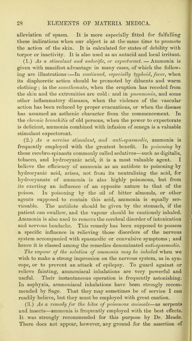 alleviation of spasm. It is more especially fitted for fulfulling these indications when our object is at the same time to promote the action of the skin. It is calculated for states of debility with torpor or inactivity. It is also used as an antacid and local irritant. (1.) As a stimulant and sudorific, or expectorant. — Ammonia is given with manifest advantage in many cases, of which the follow- ing are illustrations :—In continued, especially typhoid, fever, when its diaphoretic action should be promoted by diluents and warm clothing ; in the exanthemata, when the eruption has receded from the skin and the extremities are cold: and in pneumonia, and some other inflammatory diseases, when the violence of the vascular action has been reduced by proper evacuations, or when the disease has assumed an asthenic character from the commencement. In the chronic bronchitis of old persons, when the power to expectorate is deficient, ammonia combined with infusion of senega is a valuable stimulant expectorant. (2.) As a nervine stimulant, and anti-spasmodic, ammonia is frequently employed with the greatest benefit. In poisoning by those cerebro-spinants commonly called sedatives—such as digitalis, tobacco, and bydrocyanic acid, it is a most valuable agent. I believe the efficiency of ammonia as an antidote to poisoning by hydrocyanic acid, arises, not from its neutralising the acid, for hydrocyanate of ammonia is also highly poisonous, but from its exerting an influence of an opposite nature to that of the poison. In poisoning by the oil of bitter almonds, or other agents supposed to contain this acid, ammonia is equally ser- viceable. The antidote should be given by the stomach, if the patient can swallow, and the vapour should be cautiously inhaled. Ammonia is also used to remove the cerebral disorder of intoxication and nervous headache. This remedy has been supposed to possess a specific influence in relieving those disorders of the nervous system accompanied with spasmodic or convulsive symptoms ; and hence it is classed among the remedies denominated anti-spasmodic. The vapour of the solution of ammonia may be inhaled when we wish to make a strong impression on the nervous system, as in syn- cope, or to prevent an attack of epilepsy. To guard against or relieve fainting, ammoniacal inhalations are very powerful and useful. Their instantaneous operation is frequently astonishing. In asphyxia, ammoniacal inhalations have been strongly recom- mended by Sage. That they may sometimes be of service I can readily believe, but they must be employed with great caution. (3.) Asa remedy for the bites of poisonous animals—as serpents and insects—ammonia is frequently employed with the best effects. It was strongly recommended for this purpose by Dr. Meade. There does not appear, however, any ground for the assertion of