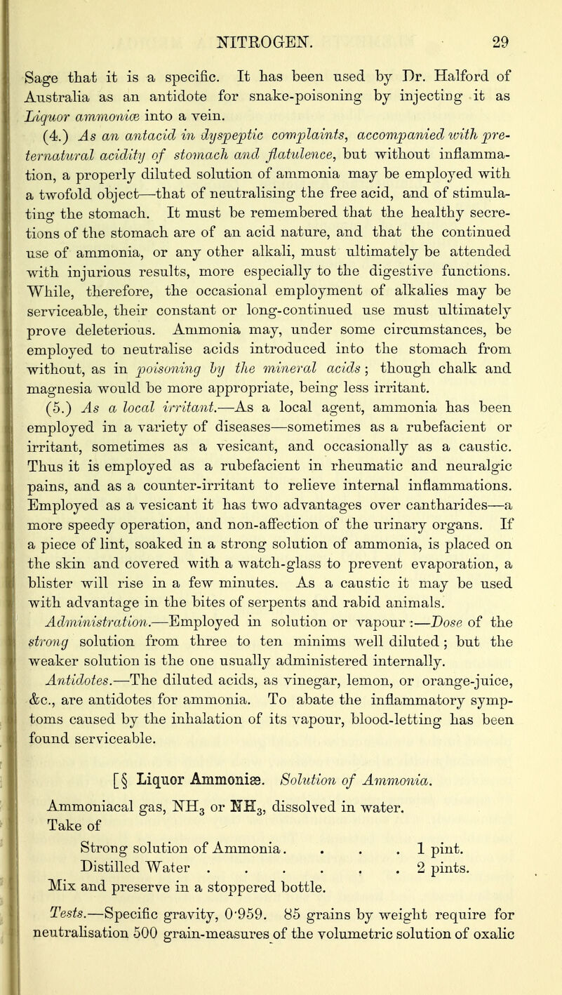 Sage that it is a specific. It has been used by Dr. Halford of Australia as an antidote for snake-poisoning by injecting it as Liquor ammonioe into a vein. (4.) As an antacid in dyspeptic complaints, accompanied; with pre- ternatural acidity of stomach and flatulence, but without inflamma- tion, a properly diluted solution of ammonia may be employed with a twofold object—that of neutralising the free acid, and of stimula- ting the stomach. It must be remembered that the healthy secre- tions of the stomach are of an acid nature, and that the continued use of ammonia, or any other alkali, must ultimately be attended with injurious results, more especially to the digestive functions. While, therefore, the occasional employment of alkalies may be serviceable, their constant or long-continued use must ultimately prove deleterious. Ammonia may, under some circumstances, be employed to neutralise acids introduced into the stomach from without, as in poisoning by the mineral acids ; though chalk and magnesia would be more appropriate, being less irritant. (5.) As a local irritant.—As a local agent, ammonia has been employed in a variety of diseases—sometimes as a rubefacient or irritant, sometimes as a vesicant, and occasionally as a caustic. Thus it is employed as a rubefacient in rheumatic and neuralgic pains, and as a counter-irritant to relieve internal inflammations. Employed as a vesicant it has two advantages over cantharides—a more speedy operation, and non-affection of the urinary organs. If a piece of lint, soaked in a strong solution of ammonia, is placed on the skin and covered with a watch-glass to prevent evaporation, a blister will rise in a few minutes. As a caustic it may be used with advantage in the bites of serpents and rabid animals. Administration.—Employed in solution or vapour :—Dose of the strong solution from three to ten minims well diluted; but the weaker solution is the one usually administered internally. Antidotes.—The diluted acids, as vinegar, lemon, or orange-juice, &c, are antidotes for ammonia. To abate the inflammatory symp- toms caused by the inhalation of its vapour, blood-letting has been found serviceable. [§ Liquor Ammonias. Solution of Ammonia. Ammoniacal gas, NH3 or EfH3, dissolved in water. Take of Strong solution of Ammonia. . . .1 pint. Distilled Water ...... 2 pints. Mix and preserve in a stoppered bottle. Tests.—Specific gravity, 0959. 85 grains by weight require for neutralisation 500 grain-measures of the volumetric solution of oxalic