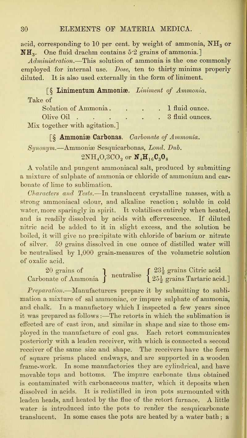 acid, corresponding to 10 per cent, by weight of ammonia, NH3 or N H3. One fluid drachm contains 52 grains of ammonia.] Administration.—This solution of ammonia is the one commonly employed for internal use. Dose, ten to thirty minims properly diluted. It is also used externally in the form of liniment. [§ Linimentum Ammonise. Liniment of Ammonia. Take of Solution of Ammonia. . . .1 fluid ounce. Olive Oil ...... 3 fluid ounces. Mix together with agitation.] [§ Ammoniae Carbonas. Carbonate of Ammonia. Synonym.—Ammonias Sesquicarbonas, Lond. Dub. 2NH40,3C02 or ff4H16C308 A volatile and pungent ammoniacal salt, produced by submitting a mixture of sulphate of ammonia or chloride of ammonium and car- bonate of lime to sublimation. Characters and Tests.—In translucent crystalline masses, with a strong ammoniacal odour, and alkaline reaction; soluble in cold water, more sparingly in spirit. It volatilises entirely when heated, and is readily dissolved by acids with effervescence. If diluted nitric acid be added to it in slight excess, and the solution be boiled, it will give no precipitate with chloride of barium or nitrate of silver. 59 grains dissolved in one ounce of distilled water Avill be neutralised by 1,000 grain-measures of the volumetric solution of oxalic acid. 20 grains of I t 1 -f grains Citric acid Carbonate of Ammonia J \ 25J grains Tartaric acid.] Preparation.—Manufacturers prepare it by submitting to subli- mation a mixture of sal ammoniac, or impure sulphate of ammonia, and chalk. In a manufactory which I inspected a few years since it was prepared as follows :—The retorts in which the sublimation is effected are of cast iron, and similar in shape and size to those em- ployed in the manufacture of coal gas. Each retort communicates posteriorly with a leaden receiver, with which is connected a second receiver of the same size and shape. The receivers have the form of square prisms placed endways, and are supported in a wooden frame-work. In some manufactories they are cylindrical, and have movable tops and bottoms. The impure carbonate thus obtained is contaminated writh carbonaceous matter, which it deposits when dissolved in acids. It is redistilled in iron pots surmounted with leaden heads, and heated by the flue of the retort furnace. A little water is introduced into the pots to render the sesquicarbonate translucent. In some cases the pots are heated by a water bath ; a