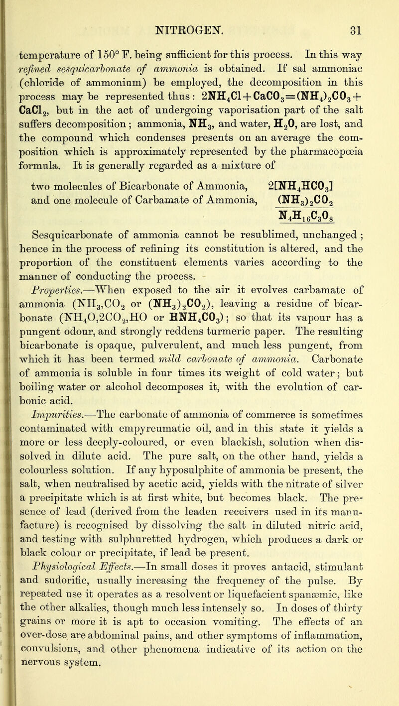 temperature of 150° F. being sufficient for this process. In this way refined sesquicarbonate of ammonia is obtained. If sal ammoniac (chloride of ammonium) be employed, the decomposition in this process maybe represented thus: 2NH4Cl + CaC03=(NH4)2C03 + CaCl2, but in the act of undergoing vaporisation part of the salt suffers decomposition ; ammonia, NH3, and water, H20, are lost, and the compound which condenses presents on an average the com- position which is approximately represented by the pharmacopoeia formula. It is generally regarded as a mixture of two molecules of Bicarbonate of Ammonia, 2[ini4HC03] and one molecule of Carbamate of Ammonia, (NH3)2C02 Sesquicarbonate of ammonia cannot be resublimed, unchanged ; hence in the process of refining its constitution is altered, and the proportion of the constituent elements varies according to the manner of conducting the process. Properties.—When exposed to the air it evolves carbamate of ammonia (NH3,C02 or (NH3)2C02), leaving a residue of bicar- bonate (NH40,2C02,HO or H2TH4C03); so that its vapour has a pungent odour, and strongly reddens turmeric paper. The resulting bicarbonate is opaque, pulverulent, and much less pungent, from which it has been termed mild carbonate of ammonia. Carbonate of ammonia is soluble in four times its weight of cold water; but boiling water or alcohol decomposes it, with the evolution of car- bonic acid. Impurities.—The carbonate of ammonia of commerce is sometimes contaminated with empyreumatic oil, and in this state it yields a more or less deeply-coloured, or even blackish, solution when dis- solved in dilute acid. The pure salt, on the other hand, yields a colourless solution. If any hyposulphite of ammonia be present, the salt, when neutralised by acetic acid, yields with the nitrate of silver a precipitate which is at first white, but becomes black. The pre- sence of lead (derived from the leaden receivers used in its manu- facture) is recognised by dissolving the salt in diluted nitric acid, and testing with sulphuretted hydrogen, which produces a dark or black colour or precipitate, if lead be present. Physiological Effects.—In small doses it proves antacid, stimulant and sudorific, usually increasing the frequency of the pulse. By repeated use it operates as a resolvent or liquefacient spansemic, like the other alkalies, though much less intensely so. In doses of thirty grains or more it is apt to occasion vomiting. The effects of an over-dose are abdominal pains, and other symptoms of inflammation, convulsions, and other phenomena indicative of its action on the nervous system.