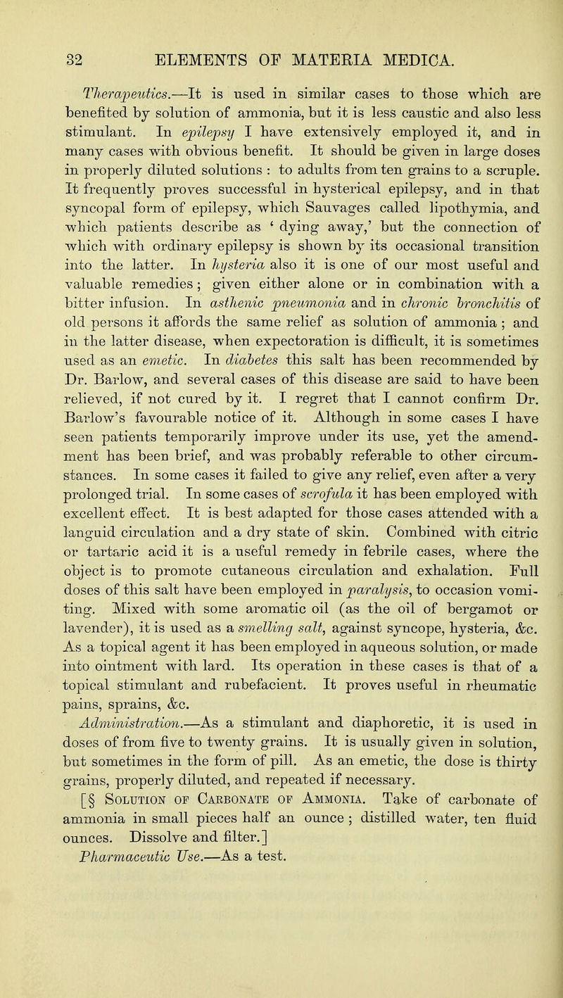 Therapeutics.—It is used in similar cases to those which are benefited by solution of ammonia, but it is less caustic and also less stimulant. In epilepsy I have extensively employed it, and in many cases with obvious benefit. It should be given in large doses in properly diluted solutions : to adults from ten grains to a scruple. It frequently proves successful in hysterical epilepsy, and in that syncopal form of epilepsy, which Sauvages called lipothymia, and which, patients describe as ' dying away,' but the connection of which with ordinary epilepsy is shown by its occasional transition into the latter. In hysteria also it is one of our most useful and valuable remedies ; given either alone or in combination with a bitter infusion. In asthenic pneumonia and in chronic bronchitis of old persons it affords the same relief as solution of ammonia ; and in the latter disease, when expectoration is difficult, it is sometimes used as an emetic. In diabetes this salt has been recommended by Dr. Barlow, and several cases of this disease are said to have been relieved, if not cured by it. I regret that I cannot confirm Dr. Barlow's favourable notice of it. Although in some cases I have seen patients temporarily improve under its use, yet the amend- ment has been brief, and was probably referable to other circum- stances. In some cases it failed to give any relief, even after a very prolonged trial. In some cases of scrofula it has been employed with excellent effect. It is best adapted for those cases attended with a languid circulation and a dry state of skin. Combined with citric or tartaric acid it is a useful remedy in febrile cases, where the object is to promote cutaneous circulation and exhalation. Full doses of this salt have been employed in paralysis, to occasion vomi- ting. Mixed with some aromatic oil (as the oil of bergamot or lavender), it is used as & smelling salt, against syncope, hysteria, &c. As a topical agent it has been employed in aqueous solution, or made into ointment with lard. Its operation in these cases is that of a topical stimulant and rubefacient. It proves useful in rheumatic pains, sprains, &c. Administration.—As a stimulant and diaphoretic, it is used in doses of from five to twenty grains. It is usually given in solution, but sometimes in the form of pill. As an emetic, the dose is thirty grains, properly diluted, and repeated if necessary. [§ Solution of Cabbonate of Ammonia. Take of carbonate of ammonia in small pieces half an ounce ; distilled water, ten fluid ounces. Dissolve and filter.] Pharmaceutic Use.—As a test.