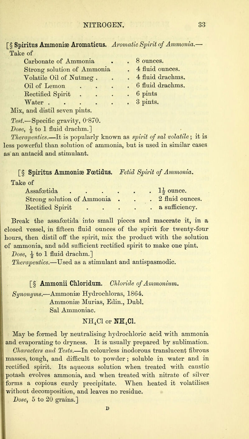 [§ Spiritus Ammonise Aromaticus. Aromatic Spirit of Ammonia.- Take of Carbonate of Ammonia Strong solution of Ammonia Volatile Oil of Nutmeg . Oil of Lemon Rectified Spirit Water ..... Mix, and distil seven pints. Test.— Specific gravity, 0*870. Dose, to 1 fluid drachm.] Therapeutics.—It is popularly known as spirit of sal volatile ; it is less powerful than solution of ammonia, but is used in similar cases as an antacid and stimulant. 8 ounces. 4 fluid ounces. 4 fluid drachms. 6 fluid drachms. 6 pints 3 pints. [§ Spiritus Ammonise Fcetidus. Fetid Spirit of Ammonia. Take of Assafcetida ...... 1J ounce. Strong solution of Ammonia . . .2 fluid ounces. Rectified Spirit a sufficiency. Break the assafcetida into small pieces and macerate it, in a closed vessel, in fifteen fluid ounces of the spirit for twenty-four hours, then distil off the spirit, mix the product with the solution of ammonia, and add sufficient rectified spirit to make one pint. Dose, ^ to 1 fluid drachm.] Therapeutics.—Used as a stimulant and antispasmodic. [§ Ammonii Chloridum. Chloride of Ammonium. Synonyms.—Ammonias Hydrochloras, 1864. Ammonias Murias, Edin., Dubl. Sal Ammoniac. NH4C1 or NH4C1. May be formed by neutralising hydrochloric acid with ammonia and evaporating to dryness. It is usually prepared by sublimation. Characters and Tests.—In colourless inodorous translucent fibrous masses, tough, and difficult to powder ; soluble in water and in rectified spirit. Its aqueous solution when treated with caustic potash evolves ammonia, and when treated with nitrate of silver forms a copious curdy precipitate. When heated it volatilises without decomposition, and leaves no residue. Dose, 5 to 20 grains.]