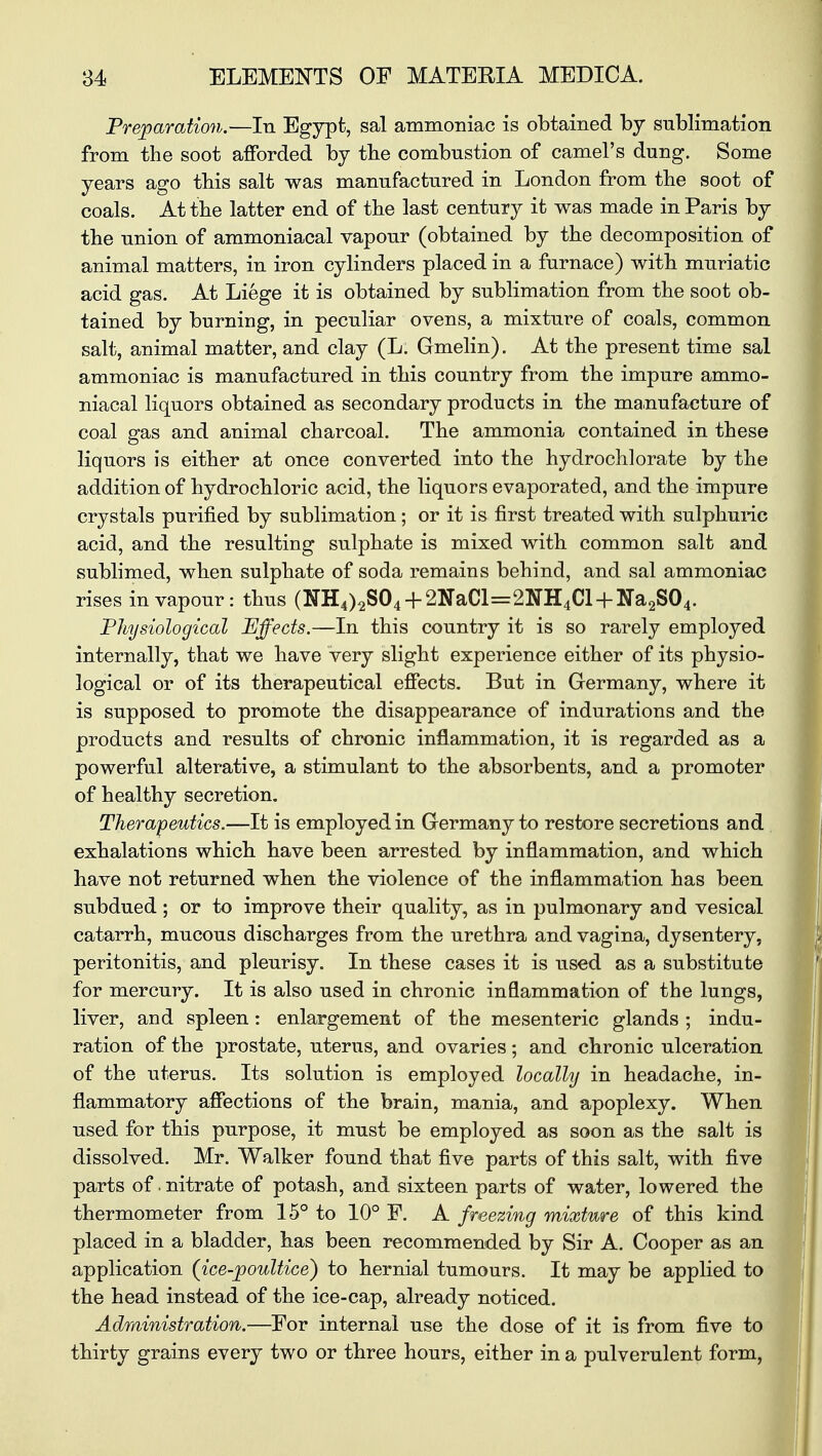 Preparation.—In Egypt, sal ammoniac is obtained by sublimation from the soot afforded by the combustion of camel's dung. Some years ago this salt was manufactured in London from the soot of coals. At the latter end of the last century it was made in Paris by the union of ammoniacal vapour (obtained by the decomposition of animal matters, in iron cylinders placed in a furnace) with muriatic acid gas. At Liege it is obtained by sublimation from the soot ob- tained by burning, in peculiar ovens, a mixture of coals, common salt, animal matter, and clay (L. Gmelin). At the present time sal ammoniac is manufactured in this country from the impure ammo- niacal liquors obtained as secondary products in the manufacture of coal gas and animal charcoal. The ammonia contained in these liquors is either at once converted into the hydrochlorate by the addition of hydrochloric acid, the liquors evaporated, and the impure crystals purified by sublimation; or it is first treated with sulphuric acid, and the resulting sulphate is mixed with common salt and sublimed, when sulphate of soda remains behind, and sal ammoniac rises in vapour: thus (NH4)2S04 + 2NaCl=2NH4Cl + Na2S04. Physiological Effects.—In this country it is so rarely employed internally, that we have very slight experience either of its physio- logical or of its therapeutical effects. But in Germany, where it is supposed to promote the disappearance of indurations and the products and results of chronic inflammation, it is regarded as a powerful alterative, a stimulant to the absorbents, and a promoter of healthy secretion. Therapeutics.—It is employed in Germany to restore secretions and exhalations which have been arrested by inflammation, and which have not returned when the violence of the inflammation has been subdued ; or to improve their quality, as in pulmonary and vesical catarrh, mucous discharges from the urethra and vagina, dysentery, peritonitis, and pleurisy. In these cases it is used as a substitute for mercury. It is also used in chronic inflammation of the lungs, liver, and spleen: enlargement of the mesenteric glands ; indu- ration of the prostate, uterus, and ovaries; and chronic ulceration of the uterus. Its solution is employed locally in headache, in- flammatory affections of the brain, mania, and apoplexy. When used for this purpose, it must be employed as soon as the salt is dissolved. Mr. Walker found that five parts of this salt, with five parts of. nitrate of potash, and sixteen parts of water, lowered the thermometer from 15° to 10° ¥. A freezing mixture of this kind placed in a bladder, has been recommended by Sir A. Cooper as an application (ice-poultice') to hernial tumours. It may be applied to the head instead of the ice-cap, already noticed. Administration.—For internal use the dose of it is from five to thirty grains every two or three hours, either in a pulverulent form,