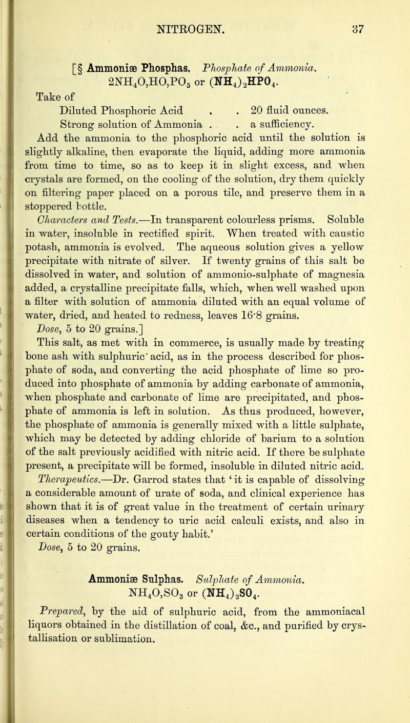 [§ Ammonise Phosphas. Phosphate of Ammonia. 2NH40,HO,P05 or (NH4)2HP04. Take of Diluted Phosphoric Acid » . 20 fluid ounces. Strong solution of Ammonia . . a sufficiency. Add the ammonia to the phosphoric acid until the solution is slightly alkaline, then evaporate the liquid, adding more ammonia from time to time, so as to keep it in slight excess, and when crystals are formed, on the cooling of the solution, dry them quickly on filtering paper placed on a porous tile, and preserve them in a stoppered bottle. Characters and Tests.—In transparent colourless prisms. Soluble in water, insoluble in rectified spirit. When treated with caustic potash, ammonia is evolved. The aqueous solution gives a yellow precipitate with nitrate of silver. If twenty grains of this salt be dissolved in water, and solution of ammonio-sulphate of magnesia added, a crystalline precipitate falls, which, when well washed upon a filter with solution of ammonia diluted with an equal volume of water, dried, and heated to redness, leaves 16*8 grains. Dose, 5 to 20 grains.] This salt, as met with in commerce, is usually made by treating bone ash with sulphuric' acid, as in the process described for phos- phate of soda, and converting the acid phosphate of lime so pro- duced into phosphate of ammonia by adding carbonate of ammonia, when phosphate and carbonate of lime are precipitated, and phos- phate of ammonia is left in solution. As thus produced, however, the phosphate of ammonia is generally mixed with a little sulphate, which may be detected by adding chloride of barium to a solution of the salt previously acidified with nitric acid. If there be sulphate present, a precipitate will be formed, insoluble in diluted nitric acid. Therapeutics.—Dr. Garrod states that ' it is capable of dissolving a considerable amount of urate of soda, and clinical experience has shown that it is of great value in the treatment of certain urinary diseases when a tendency to uric acid calculi exists, and also in certain conditions of the gouty habit.' Dose, 5 to 20 grains. Ammoniae Sulphas. Sulphate of Ammonia. NH40,S03 or (2m4)2S04. Prepared, by the aid of sulphuric acid, from the ammoniacal liquors obtained in the distillation of coal, &c, and purified by crys- tallisation or sublimation.
