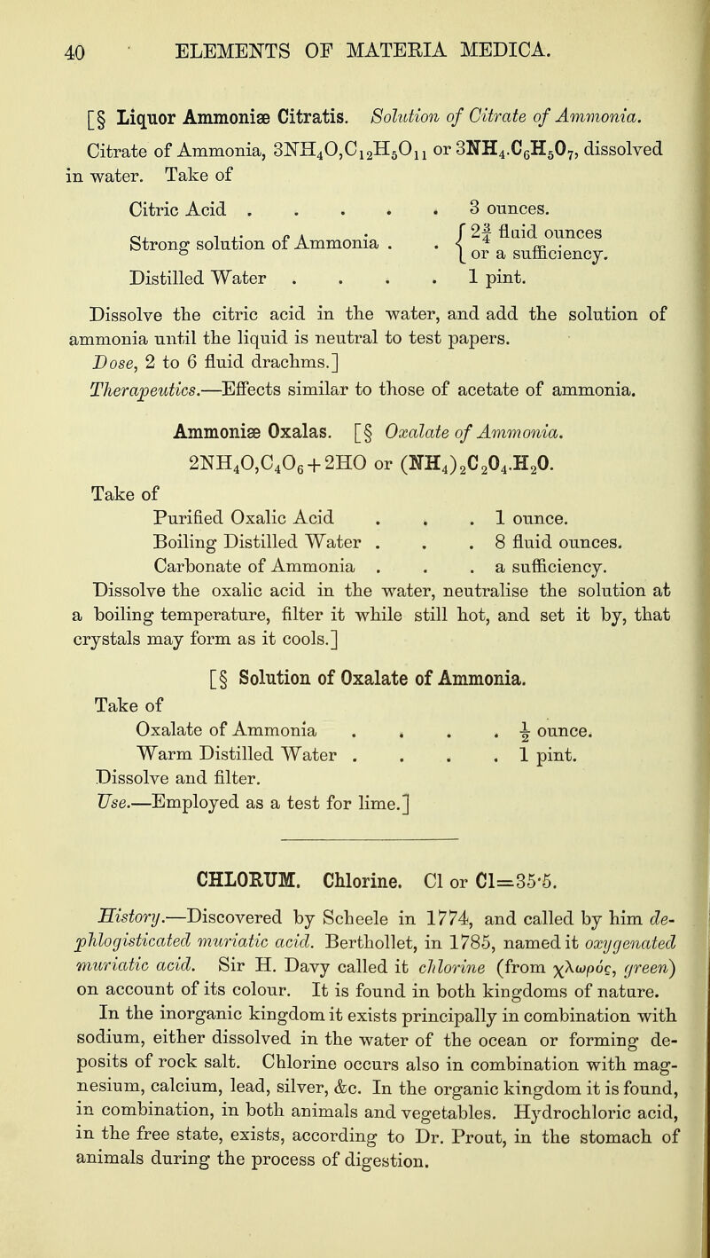 [§ Liquor Ammoniae Citratis. Solution of Citrate of Ammonia. Citrate of Ammonia, 3NH40,C12H5Ou or 3NH4.C6H507, dissolved in water. Take of Citric Acid .... * 3 ounces. ~. i .. n i • f 2# fluid ounces Strong* solution of Ammonia . * S m • 5 [or a sumciency. Distilled Water .... 1 pint. Dissolve the citric acid in the water, and add the solution of ammonia until the liquid is neutral to test papers. Dose, 2 to 6 fluid drachms.] Therapeutics.—Effects similar to those of acetate of ammonia. Ammonise Oxalas. [§ Oxalate of Ammonia. 2NH40,C406 + 2HO or (NH4)2C204.H20. Take of Purified Oxalic Acid . , .1 ounce. Boiling Distilled Water . . .8 fluid ounces. Carbonate of Ammonia . . .a sufficiency. Dissolve the oxalic acid in the water, neutralise the solution at a boiling temperature, filter it while still hot, and set it by, that crystals may form as it cools.] [§ Solution of Oxalate of Ammonia. Take of Oxalate of Ammonia . . . . \ ounce. Warm Distilled Water . . . ,1 pint. Dissolve and filter. Use.—Employed as a test for lime.] CHLORUM. Chlorine. CI or Cl=35«5. Historij.—Discovered by Scheele in 1774, and called by him de- phlogisticated muriatic acid. Berthollet, in 1785, named it oxygenated muriatic acid. Sir H. Davy called it chlorine (from x^poc, green) on account of its colour. It is found in both kingdoms of nature. In the inorganic kingdom it exists principally in combination with sodium, either dissolved in the water of the ocean or forming de- posits of rock salt. Chlorine occurs also in combination with mag- nesium, calcium, lead, silver, &c. In the organic kingdom it is found, in combination, in both animals and vegetables. Hydrochloric acid, in the free state, exists, according to Dr. Prout, in the stomach of animals during the process of digestion.