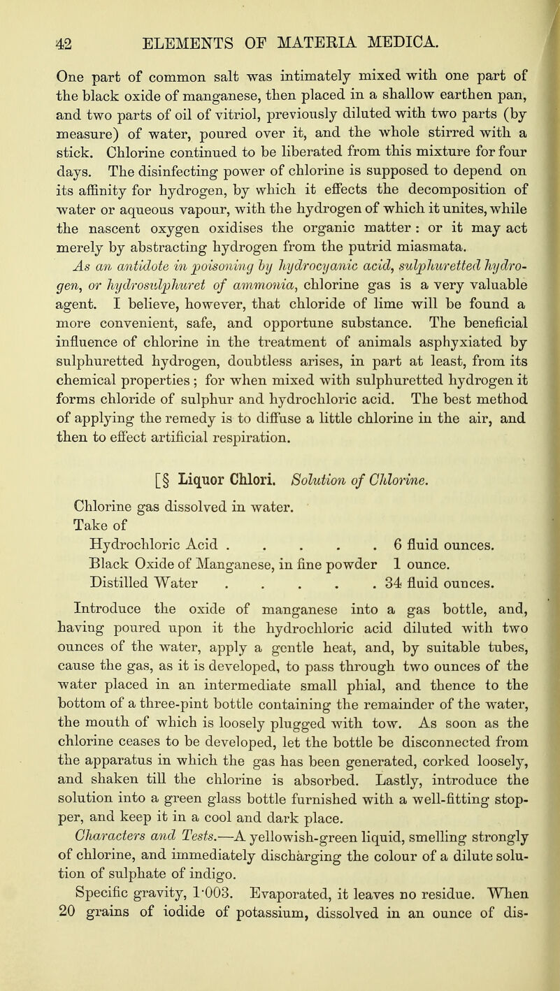 One part of common salt was intimately mixed with one part of the black oxide of manganese, then placed in a shallow earthen pan, and two parts of oil of vitriol, previously diluted with two parts (by measure) of water, poured over it, and the whole stirred with a stick. Chlorine continued to be liberated from this mixture for four days. The disinfecting power of chlorine is supposed to depend on its affinity for hydrogen, by which it effects the decomposition of water or aqueous vapour, with the hydrogen of which it unites, while the nascent oxygen oxidises the organic matter : or it may act merely by abstracting hydrogen from the putrid miasmata. As an antidote in poisoning by hydrocyanic acid, sulphuretted hydro- gen, or hydrosulplmret of ammonia, chlorine gas is a very valuable agent. I believe, however, that chloride of lime will be found a more convenient, safe, and opportune substance. The beneficial influence of chlorine in the treatment of animals asphyxiated by sulphuretted hydrogen, doubtless arises, in part at least, from its chemical properties ; for when mixed with sulphuretted hydrogen it forms chloride of sulphur and hydrochloric acid. The best method of applying the remedy is to diffuse a little chlorine in the air, and then to effect artificial respiration. [§ Liquor Chlori. Solution of Chlorine. Chlorine gas dissolved in water. Take of Hydrochloric Acid . . . . .6 fluid ounces. Black Oxide of Manganese, in fine powder 1 ounce. Distilled Water . . . . .34 fluid ounces. Introduce the oxide of manganese into a gas bottle, and, having poured upon it the hydrochloric acid diluted with two ounces of the water, apply a gentle heat, and, by suitable tubes, cause the gas, as it is developed, to pass through two ounces of the water placed in an intermediate small phial, and thence to the bottom of a three-pint bottle containing the remainder of the water, the mouth of which is loosely plugged with tow. As soon as the chlorine ceases to be developed, let the bottle be disconnected from the apparatus in which the gas has been generated, corked loosely, and shaken till the chlorine is absorbed. Lastly, introduce the solution into a green glass bottle furnished with a well-fitting stop- per, and keep it in a cool and dark place. Characters and Tests.'—A yellowish-green liquid, smelling strongly of chlorine, and immediately discharging the colour of a dilute solu- tion of sulphate of indigo. Specific gravity, 1:003. Evaporated, it leaves no residue. When 20 grains of iodide of potassium, dissolved in an ounce of dis-