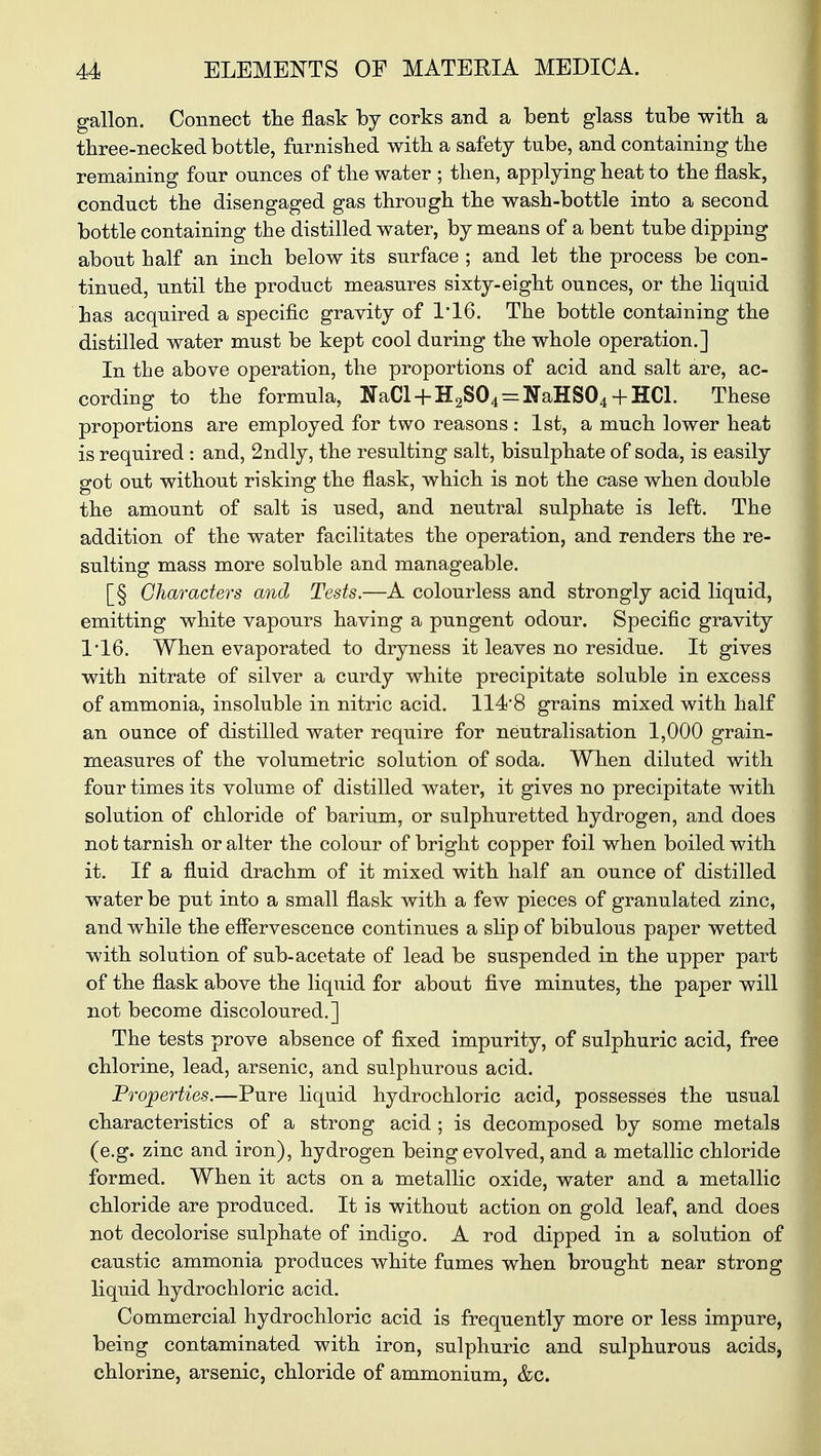 gallon. Connect the flask by corks and a bent glass tube with a three-necked bottle, furnished with a safety tube, and containing the remaining four ounces of the water ; then, applying heat to the flask, conduct the disengaged gas through the wash-bottle into a second bottle containing the distilled water, by means of a bent tube dipping about half an inch below its surface ; and let the process be con- tinued, until the product measures sixty-eight ounces, or the liquid has acquired a specific gravity of 116. The bottle containing the distilled water must be kept cool during the whole operation.] In the above operation, the proportions of acid and salt are, ac- cording to the formula, NaCl + H2S04 = NaHS04+ HC1. These proportions are employed for two reasons: 1st, a much lower heat is required : and, 2ndly, the resulting salt, bisulphate of soda, is easily got out without risking the flask, which is not the case when double the amount of salt is used, and neutral sulphate is left. The addition of the water facilitates the operation, and renders the re- sulting mass more soluble and manageable. [§ Characters and Tests.—A colourless and strongly acid liquid, emitting white vapours having a pungent odour. Specific gravity 1*16. When evaporated to dryness it leaves no residue. It gives with nitrate of silver a curdy white precipitate soluble in excess of ammonia, insoluble in nitric acid. 1148 grains mixed with half an ounce of distilled water require for neutralisation 1,000 grain- measures of the volumetric solution of soda. When diluted with four times its volume of distilled water, it gives no precipitate with solution of chloride of barium, or sulphuretted hydrogen, and does not tarnish or alter the colour of bright copper foil when boiled with it. If a fluid drachm of it mixed with half an ounce of distilled water be put into a small flask with a few pieces of granulated zinc, and while the effervescence continues a slip of bibulous paper wetted with solution of sub-acetate of lead be suspended in the upper part of the flask above the liquid for about five minutes, the paper will not become discoloured.] The tests prove absence of fixed impurity, of sulphuric acid, free chlorine, lead, arsenic, and sulphurous acid. Properties.—Pure liquid hydrochloric acid, possesses the usual characteristics of a strong acid ; is decomposed by some metals (e.g. zinc and iron), hydrogen being evolved, and a metallic chloride formed. When it acts on a metallic oxide, water and a metallic chloride are produced. It is without action on gold leaf, and does not decolorise sulphate of indigo. A rod dipped in a solution of caustic ammonia produces white fumes when brought near strong liquid hydrochloric acid. Commercial hydrochloric acid is frequently more or less impure, being contaminated with iron, sulphuric and sulphurous acids, chlorine, arsenic, chloride of ammonium, &c.