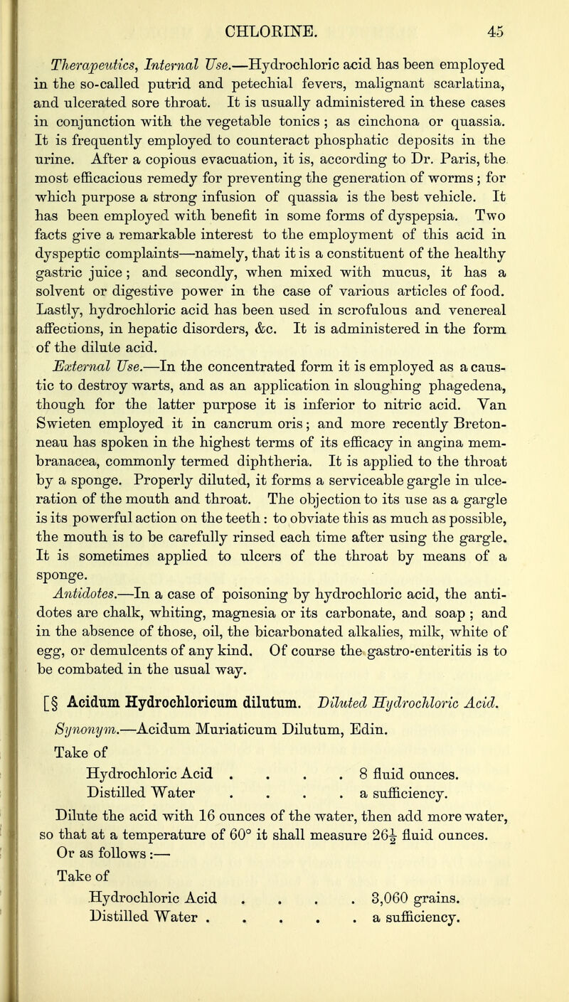 Therapeutics, Internal Use.—Hydrochloric acid lias been employed in the so-called putrid and petechial fevers, malignant scarlatina, and ulcerated sore throat. It is usually administered in these cases in conjunction with the vegetable tonics ; as cinchona or quassia. It is frequently employed to counteract phosphatic deposits in the urine. After a copious evacuation, it is, according to Dr. Paris, the most efficacious remedy for preventing the generation of worms ; for which purpose a strong infusion of quassia is the best vehicle. It has been employed with benefit in some forms of dyspepsia. Two facts give a remarkable interest to the employment of this acid in dyspeptic complaints—namely, that it is a constituent of the healthy gastric juice ; and secondly, when mixed with mucus, it has a solvent or digestive power in the case of various articles of food. Lastly, hydrochloric acid has been used in scrofulous and venereal affections, in hepatic disorders, &c. It is administered in the form of the dilute acid. External Use.—In the concentrated form it is employed as a caus- tic to destroy warts, and as an application in sloughing phagedena, though for the latter purpose it is inferior to nitric acid. Van Swieten employed it in cancrum oris; and more recently Breton- neau has spoken in the highest terms of its efficacy in angina mem- branacea, commonly termed diphtheria. It is applied to the throat by a sponge. Properly diluted, it forms a serviceable gargle in ulce- ration of the mouth and throat. The objection to its use as a gargle is its powerful action on the teeth : to obviate this as much as possible, the mouth is to be carefully rinsed each time after using the gargle. It is sometimes applied to ulcers of the throat by means of a sponge. Antidotes.—In a case of poisoning by hydrochloric acid, the anti- dotes are chalk, whiting, magnesia or its carbonate, and soap ; and in the absence of those, oil, the bicarbonated alkalies, milk, white of egg, or demulcents of any kind. Of course the gastro-enteritis is to be combated in the usual way. [§ Acidum Hydrochloricum dilutum. Diluted Hydrochloric Acid. Synonym.—Acidum Muriaticum Dilutum, Edin. Take of Hydrochloric Acid . . 8 fluid ounces. Distilled Water . . . .a sufficiency. Dilute the acid with 16 ounces of the water, then add more water, so that at a temperature of 60° it shall measure 26J fluid ounces. Or as follows :— Take of Hydrochloric Acid .... 3,060 grains. Distilled Water a sufficiency.