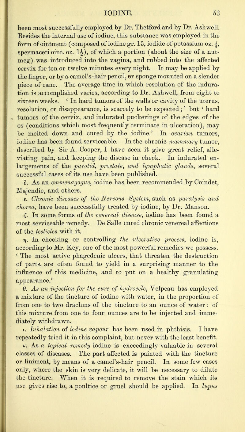 been most successfully employed by Dr. Tlietford and by Dr. Ash well. Besides the internal use of iodine, this substance was employed in the form of ointment (composed of iodine gr. 15, iodide of potassium oz. ^, spermaceti oint. oz. of which a portion (about the size of a nut- meg) was introduced into the vagina, and rubbed into the affected cervix for ten or twelve minutes every night. It may be applied by the finger, or by a camel's-hair pencil, or sponge mounted on a slender piece of cane. The average time in which resolution of the indura- tion is accomplished varies, according to Dr. Ashwell, from eight to sixteen weeks. ' In hard tumors of the walls or cavity of the uterus, resolution, or disappearance, is scarcely to be expected;' but ' hard , tumors of the cervix, and indurated puckerings of the edges of the os (conditions which most frequently terminate in ulceration), may be melted down and cured by the iodine.' In ovarian tumors, iodine has been found serviceable. In the chronic mammary tumor, described by Sir A. Cooper, I have seen it give great relief, alle- viating pain, and keeping the disease in check. In indurated en- largements of the parotid, prostate, and lymphatic glands, several successful cases of its use have been published. Z. As an emmenagogue, iodine has been recommended by Coindet, Majendie, and others. e. Chronic diseases of the Nervous System, such as paralysis and chorea, have been successfully treated by iodine, by Dr. Manson. £. In some forms of the venereal disease, iodine has been found a most serviceable remedy. De Salle cured chronic venereal affections of the testicles with it. 7], In checking or controlling the ulcerative process, iodine is, according to Mr. Key, one of the most powerful remedies we possess. ' The most active phagedenic ulcers, that threaten the destruction of parts, are often found to yield in a surprising manner to the influence of this medicine, and to put on a healthy granulating appearance.' 0. As an injection for the cure of hydrocele, Yelpeau has employed a mixture of the tincture of iodine with water, in the proportion of from one to two drachms of the tincture to an ounce of water : of this mixture from one to four ounces are to be injected and imme- diately withdrawn. 1. Inhalation of iodine vapour has been used in phthisis. I have repeatedly tried it in this complaint, but never with the least benefit. k. As a topical remedy iodine is exceedingly valuable in several classes of diseases. The part affected is painted with the tincture or liniment, by means of a camel's-hair pencil. In some few cases only, where the skin is very delicate, it will be necessary to dilute the tincture. When it is required to remove the stain which its use gives rise to, a poultice or gruel should be applied. In lupus
