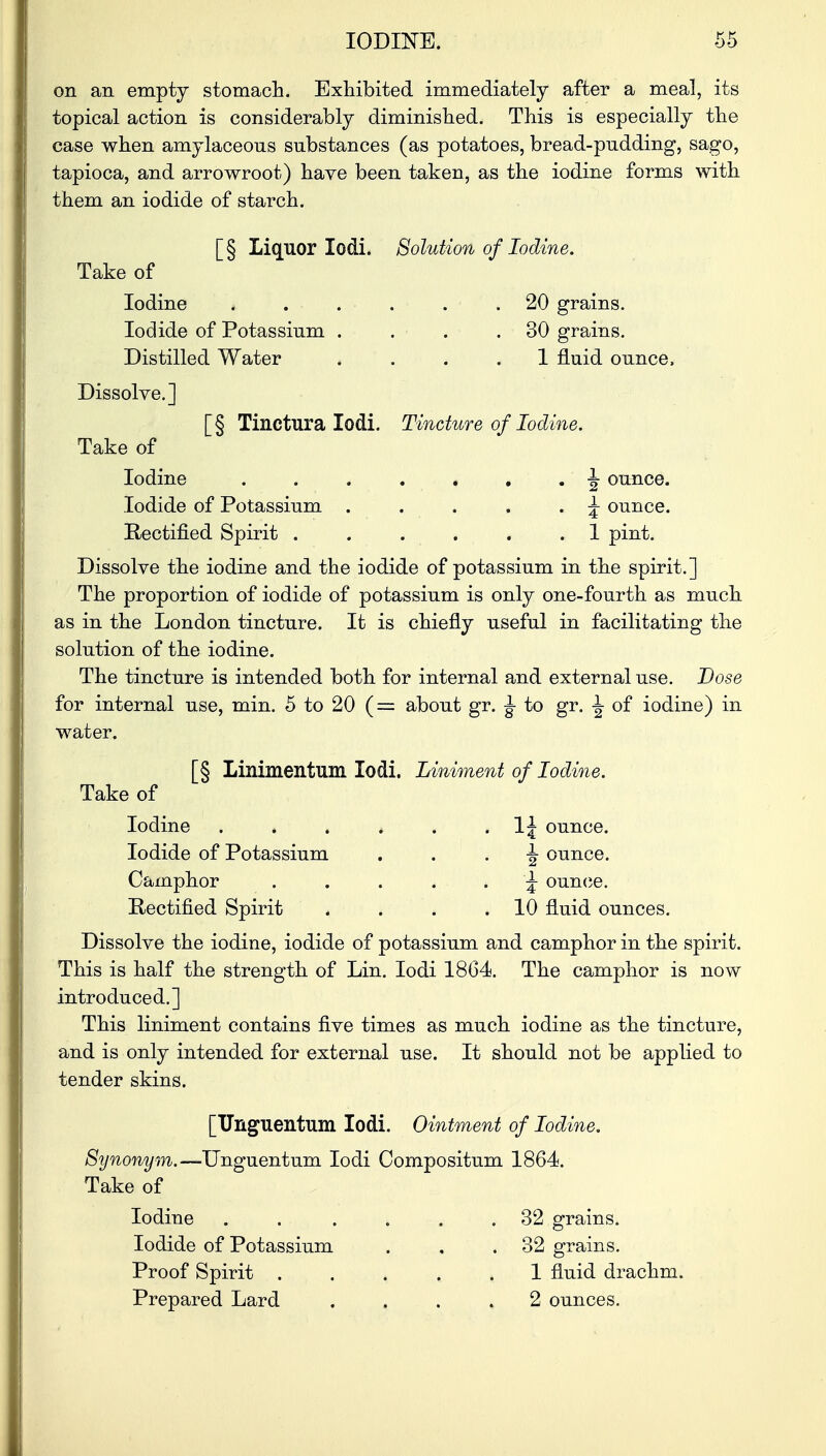 on an empty stomach. Exhibited immediately after a meal, its topical action is considerably diminished. This is especially the case when amylaceous substances (as potatoes, bread-pudding, sago, tapioca, and arrowroot) have been taken, as the iodine forms with them an iodide of starch. [§ Liquor lodi. Solution of Iodine. Take of Iodine ...... 20 grains. Iodide of Potassium . . .30 grains. Distilled Water .... 1 fluid ounce, Dissolve.] [§ Tinctura lodi. Tincture of Iodine. Take of Iodine . . . . . . . \ ounce. Iodide of Potassium . . . . . ^ ounce. Rectified Spirit ...... 1 pint. Dissolve the iodine and the iodide of potassium in the spirit.] The proportion of iodide of potassium is only one-fourth as much as in the London tincture. It is chiefly useful in facilitating the solution of the iodine. The tincture is intended both for internal and external use. Dose for internal use, min. 5 to 20 (= about gr. ^ to gr. J of iodine) in water. [§ Linimentum lodi. Liniment of Iodine. Take of Iodine . . . . . . 1J ounce. Iodide of Potassium -J- ounce. Camphor ..... ^ ounce. Rectified Spirit . . . .10 fluid ounces. Dissolve the iodine, iodide of potassium and camphor in the spirit. This is half the strength of Lin. lodi 1864. The camphor is now introduced.] This liniment contains five times as much iodine as the tincture, and is only intended for external use. It should not be applied to tender skins. [Unguentum lodi. Ointment of Iodine. Synonym.—Unguentum lodi Compositum 1864. Take of Iodine . . • . . . .32 grains. Iodide of Potassium . , .32 grains. Proof Spirit ..... 1 fluid drachm. Prepared Lard .... 2 ounces.