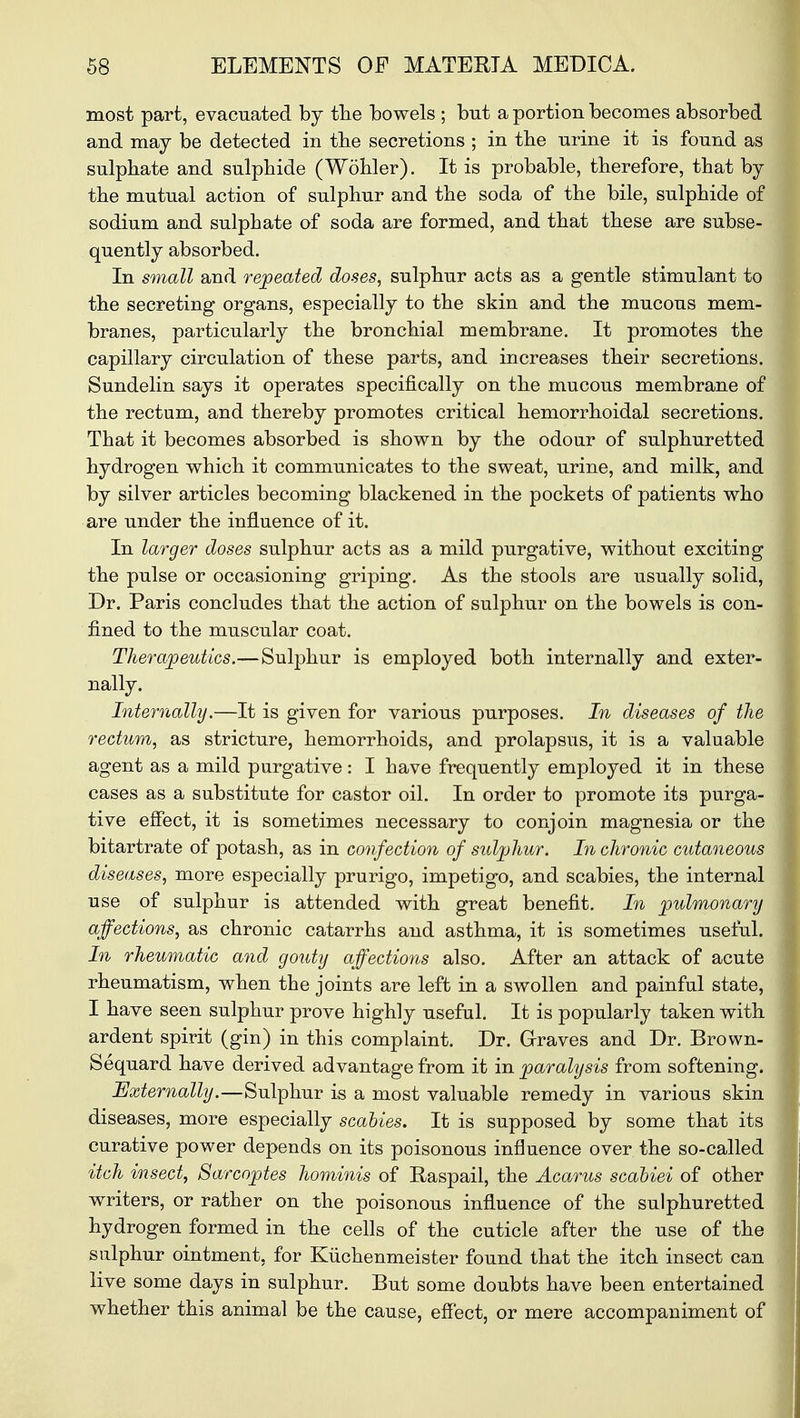 most part, evacuated by the bowels ; but a portion becomes absorbed and may be detected in the secretions ; in the urine it is found as sulphate and sulphide (Wohler). It is probable, therefore, that by the mutual action of sulphur and the soda of the bile, sulphide of sodium and sulphate of soda are formed, and that these are subse- quently absorbed. In small and repeated doses, sulphur acts as a gentle stimulant to the secreting organs, especially to the skin and the mucous mem- branes, particularly the bronchial membrane. It promotes the capillary circulation of these parts, and increases their secretions. Sundelin says it operates specifically on the mucous membrane of the rectum, and thereby promotes critical hemorrhoidal secretions. That it becomes absorbed is shown by the odour of sulphuretted hydrogen which it communicates to the sweat, urine, and milk, and by silver articles becoming blackened in the pockets of patients who are under the influence of it. In larger doses sulphur acts as a mild purgative, without excitiDg the pulse or occasioning griping. As the stools are usually solid, Dr. Paris concludes that the action of sulphur on the bowels is con- fined to the muscular coat. Therapeutics.—Sulphur is employed both internally and exter- nally. Internally.—It is given for various purposes. In diseases of the rectum, as stricture, hemorrhoids, and prolapsus, it is a valuable agent as a mild purgative: I have frequently employed it in these cases as a substitute for castor oil. In order to promote its purga- tive effect, it is sometimes necessary to conjoin magnesia or the bitartrate of potash, as in confection of sulphur. In chronic cutaneous diseases, more especially prurigo, impetigo, and scabies, the internal use of sulphur is attended with great benefit. In pulmonary affections, as chronic catarrhs and asthma, it is sometimes useful. In rheumatic and gouty affections also. After an attack of acute rheumatism, when the joints are left in a swollen and painful state, I have seen sulphur prove highly useful. It is popularly taken with ardent spirit (gin) in this complaint. Dr. Graves and Dr. Brown- Sequard have derived advantage from it in paralysis from softening. Externally.—Sulphur is a most valuable remedy in various skin diseases, more especially scabies. It is supposed by some that its curative power depends on its poisonous influence over the so-called itch insect, Sarcoptes hominis of Raspail, the Acarus scabiei of other writers, or rather on the poisonous influence of the sulphuretted hydrogen formed in the cells of the cuticle after the use of the sulphur ointment, for Kiichenmeister found that the itch insect can live some days in sulphur. But some doubts have been entertained whether this animal be the cause, effect, or mere accompaniment of
