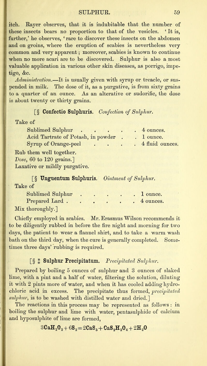 itch. Rayer observes, that it is indubitable that the number of these insects bears no proportion to that of the vesicles. ' It is, farther,' he observes, 'rare to discover these insects on the abdomen and on groins, where the eruption of scabies is nevertheless very common and very apparent; moreover, scabies is known to continue when no more acari are to be discovered. Sulphur is also a most valuable application in various other skin diseases, as porrigo, impe- tigo, &c. Administration.—It is usually given with syrup or treacle, or sus- pended in milk. The dose of it, as a purgative, is from sixty grains to a quarter of an ounce. As an alterative or sudorific, the dose is about twenty or thirty grains. [§ Confectio Sulphuris. Confection of Sulphur, Take of Sublimed Sulphur . . . . . 4 ounces. Acid Tartrate of Potash, in powder . . 1 ounce. Syrup of Orange-peel . . * .4 fluid ounces. Rub them well together. Dose, 60 to 120 grains.] Laxative or mildly purgative. [§ TJnguentum Sulphuris. Ointment of Sulphur. Take of Sublimed Sulphur . . . . .1 ounce. Prepared Lard ...... 4 ounces. Mix thoroughly.] Chiefly employed in scabies. Mr. Erasmus Wilson recommends it to be diligently rubbed in before the fire night and morning for two days, the patient to wear a flannel shirt, and to take a warm wash bath on the third day, when the cure is generally completed. Some- times three days' rubbing is required. [§ | Sulphur Precipitatum. Precipitated Sulphur, Prepared by boiling 5 ounces of sulphur and 3 ounces of slaked lime, with a pint and a half of water, filtering the solution, diluting it with 2 pints more of water, and when it has cooled adding hydro- chloric acid in excess. The precipitate thus formed, precipitated sulphur, is to be washed with distilled water and dried.] The reactions in this process may be represented as follows : in boiling the sulphur and lime with water, pentasulphide of calcium and hyposulphite of lime are formed, 3CaH202 + 6S2=2CaS5+CaS2H204 + 2H20