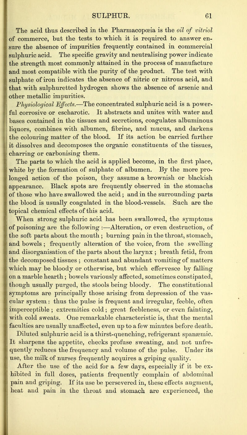 The acid thus described in the Pharmacopoeia is the oil of vitriol of commerce, but the tests to which it is required to answer en- sure the absence of impurities frequently contained in commercial sulphuric acid. The specific gravity and neutralising power indicate the strength most commonly attained in the process of manufacture and most compatible with the purity of the product. The test with sulphate of iron indicates the absence of nitric or nitrous acid, and that with sulphuretted hydrogen shows the absence of arsenic and other metallic impurities. Physiological Effects.—The concentrated sulphuric acid is a power- ful corrosive or escharotic. It abstracts and unites with water and bases contained in the tissues and secretions, coagulates albuminous liquors, combines with albumen, fibrine, and mucus, and darkens the colouring matter of the blood. If its action be carried further it dissolves and decomposes the organic constituents of the tissues, charring or carbonising them. The parts to which the acid is applied become, in the first place, white by the formation of sulphate of albumen. By the more pro- longed action of the poison, they assume a brownish or blackish appearance. Black spots are frequently observed in the stomachs of those who have swallowed the acid; and in the surrounding parts the blood is usually coagulated in the blood-vessels. Such are the topical chemical effects of this acid. When strong sulphuric acid has been swallowed, the symptoms of poisoning are the following :—Alteration, or even destruction, of the soft parts about the mouth ; burning pain in the throat, stomach, and bowels ; frequently alteration of the voice, from the swelling and disorganisation of the parts about the larynx ; breath fetid, from the decomposed tissues ; constant and abundant vomiting of matters which may be bloody or otherwise, but which effervesce by falling on a marble hearth ; bowels variously affected, sometimes constipated, though usually purged, the stools being bloody. The constitutional symptoms are principally those arising from depression of the vas- cular system: thus the pulse is frequent and irregular, feeble, often imperceptible ; extremities cold; great feebleness, or even fainting, i\ with cold sweats. One remarkable characteristic is, that the mental faculties are usually unaffected, even up to a few minutes before death. Diluted sulphuric acid is a thirst-quenching, refrigerant spanosnric. It sharpens the appetite, checks profuse sweating, and not unfre- quently reduces the frequency and volume of the pulse. Under its use, the milk of nurses frequently acquires a griping quality. After the use of the acid for a few days, especially if it be ex- hibited in full doses, patients frequently complain of abdominal pain and griping. If its use be persevered in, these effects augment, heat and pain in the throat and stomach are experienced, the