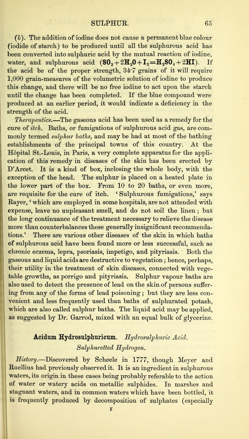 (h). The addition of iodine does not cause a permanent blue colour (iodide of starch) to be produced until all the sulphurous acid has been converted into sulphuric acid by the mutual reaction of iodine, water, and sulphurous acid (S02-+-2H20 + l2=H2S04H-2HI). If the acid be of the proper strength, 34*7 grains of it will require 1,000 grain-measures of the volumetric solution of iodine to produce this change, and there will be no free iodine to act upon the starch until the change has been completed. If the blue compound were produced at an earlier period, it would indicate a deficiency in the strength of the acid. Therapeutics.—The gaseous acid has been used as a remedy for the cure of itch. Baths, or fumigations of sulphurous acid gas, are com- monly termed sulphur baths, and may be had at most of the bathing establishments of the principal towns of this country. At the Hopital St.-Louis, in Paris, a very complete apparatus for the appli- cation of this remedy in diseases of the skin has been erected by D'Arcet. It is a kind of box, inclosing the whole body, with the exception of the head. The sulphur is placed on a heated plate in the lower part of the box. Prom 10 to 20 baths, or even more, are requisite for the cure of itch. ' Sulphurous fumigations,' says Rayer, * which are employed in some hospitals, are not attended with expense, leave no unpleasant smell, and do not soil the linen ; but the long continuance of the treatment necessary to relieve the disease more than counterbalances these generally insignificant recommenda- tions.' There are various other diseases of the skin in which baths of sulphurous acid have been found more or less successful, such as chronic eczema, lepra, psoriasis, impetigo, and pityriasis. Both the gaseous and liquid acids are destructive to vegetation; hence, perhaps, their utility in the treatment of skin diseases, connected with vege- table growths, as porrigo and pityriasis. Sulphur vapour baths are also used to detect the presence of lead on the skin of persons suffer- ing from any of the forms of lead poisoning ; but they are less con- venient and less frequently used than baths of sulphurated potash, which are also called sulphur baths. The liquid acid may be applied, as suggested by Dr. Garrod, mixed with an equal bulk of glycerine. Acidum Hydrosulphuricum. Hydrosulphuric Acid. Sulphuretted Hydrogen. History.—Discovered by Scheele in 1777, though Meyer and Ruellius had previously observed it. It is an ingredient in sulphurous waters, its origin in these cases being probably referable to the action of water or watery acids on metallic sulphides. In marshes and stagnant waters, and in common waters which have been bottled, it is frequently produced by decomposition of sulphates (especially F