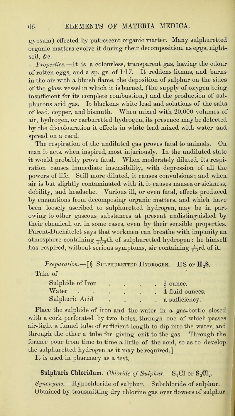 gypsum) effected by putrescent organic matter. Many sulphuretted organic matters evolve it during their decomposition, as eggs, night- soil, &c. Properties.—It is a colourless, transparent gas, having the odour of rotten eggs, and a sp. gr. of 1*17. It reddens litmus, and burns in the air with a bluish flame, the deposition of sulphur on the sides of the glass vessel in which it is burned, (the supply of oxygen being insufficient for its complete combustion,) and the production of sul- phurous acid gas. It blackens white lead and solutions of the salts of lead, copper, and bismuth. When mixed with 20,000 volumes of air, hydrogen, or carburetted hydrogen, its presence may be detected by the discolouration it effects in white lead mixed with water and spread on a card. The respiration of the undiluted gas proves fatal to animals. On man it acts, when inspired, most injuriously. In the undiluted state it would probably prove fatal. When moderately diluted, its respi- ration causes immediate insensibility, with depression of all the powers of life. Still more diluted, it causes convulsions ; and when air is but slightly contaminated with it, it causes nausea or sickness, debility, and headache. Various ill, or even fatal, effects produced by emanations from decomposing organic matters, and which have been loosely ascribed to sulphuretted hydrogen, may be in part owing to other gaseous substances at present undistinguished by their chemical, or, in some cases, even by their sensible properties. Parent-Duchatelet says that workmen can breathe with impunity an atmosphere containing T^oth of sulphuretted hydrogen: he himself has respired, without serious symptoms, air containing -g^rd of it. Preparation.—[§ Sulphuretted Hydrogen. HS or H2S. Take of Sulphide of Iron . . . . -i- ounce. Water . . . . . . 4 fluid ounces. Sulphuric Acid . . . .a sufficiency. Place the sulphide of iron and the water in a gas-bottle closed with a cork perforated by two holes, through one of which passes air-tight a funnel tube of sufficient length to dip into the water, and through the other a tube for giving exit to the gas. Through the former pour from time to time a little of the acid, so as to develop the sulphuretted hydrogen as it may be required.] It is used in pharmacy as a test. Sulphuris Chloridum. Chloride of Sulphur. S2C1 or S2C12. Synonyms.—Hypochloride of sulphur. Subchloride of sulphur. Obtained by transmitting dry chlorine gas over flowers of sulphur