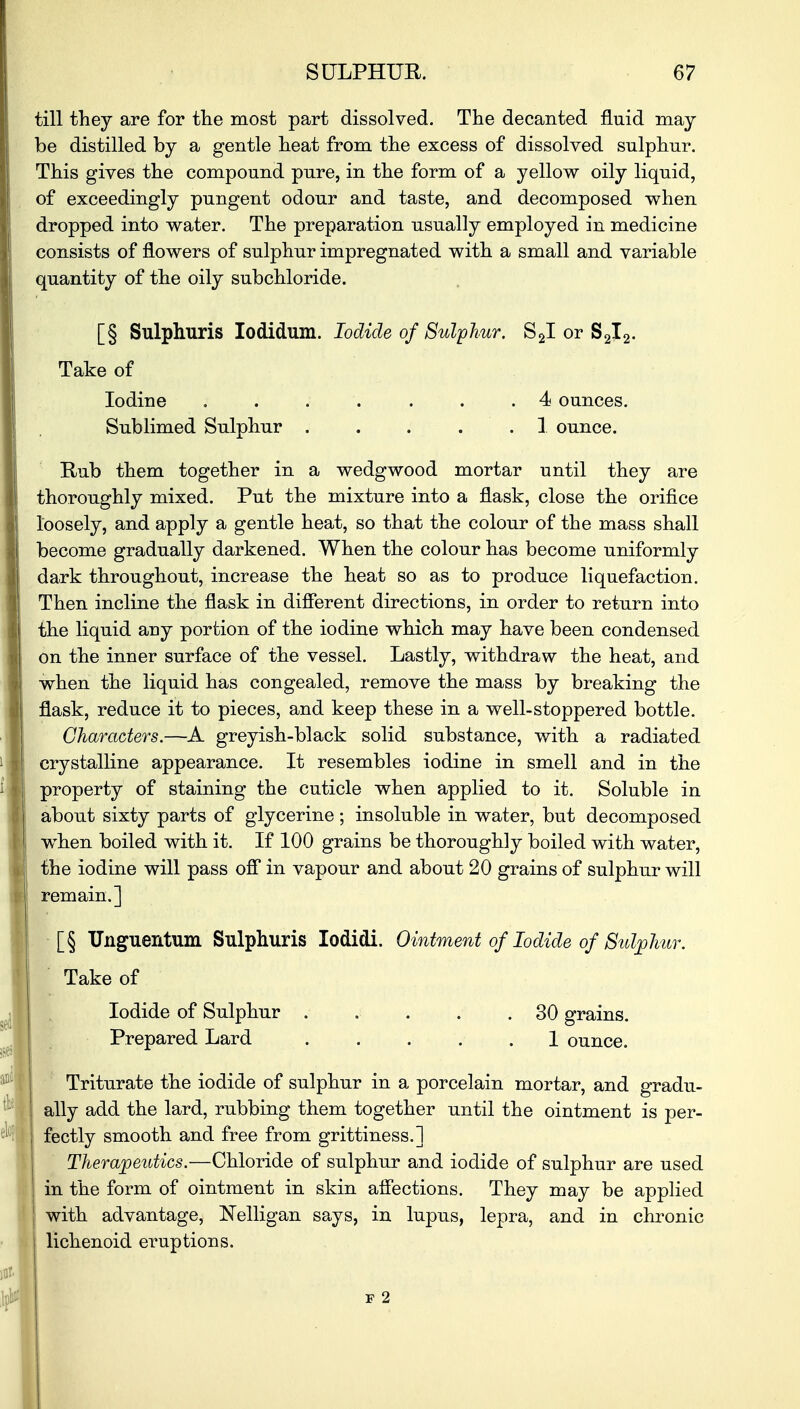 till they are for the most part dissolved. The decanted fluid may be distilled by a gentle heat from the excess of dissolved sulphur. This gives the compound pure, in the form of a yellow oily liquid, of exceedingly pungent odour and taste, and decomposed when dropped into water. The preparation usually employed in medicine consists of flowers of sulphur impregnated with a small and variable quantity of the oily subchloride. [§ Sulphuris Iodidum. Iodide of Sulphur. S2I or S2I2. Take of Iodine . . . . . . .4 ounces. Sublimed Sulphur . . . . .1 ounce. Rub them together in a wedgwood mortar until they are thoroughly mixed. Put the mixture into a flask, close the orifice loosely, and apply a gentle heat, so that the colour of the mass shall become gradually darkened. When the colour has become uniformly dark throughout, increase the heat so as to produce liquefaction. Then incline the flask in different directions, in order to return into the liquid any portion of the iodine which may have been condensed on the inner surface of the vessel. Lastly, withdraw the heat, and when the liquid has congealed, remove the mass by breaking the flask, reduce it to pieces, and keep these in a well-stoppered bottle. Characters.—A greyish-black solid substance, with a radiated crystalline appearance. It resembles iodine in smell and in the property of staining the cuticle when applied to it. Soluble in about sixty parts of glycerine; insoluble in water, but decomposed when boiled with it. If 100 grains be thoroughly boiled with water, the iodine will pass off in vapour and about 20 grains of sulphur will remain.] [§ Unguentum Sulphuris Iodidi. Ointment of Iodide of Sulphur. Take of Iodide of Sulphur ..... 30 grains. Prepared Lard . . . . 1 ounce. Triturate the iodide of sulphur in a porcelain mortar, and gradu- ally add the lard, rubbing them together until the ointment is per- fectly smooth and free from grittiness.] Therapeutics.—Chloride of sulphur and iodide of sulphur are used in the form of ointment in skin affections. They may be applied with advantage, Nelligan says, in lupus, lepra, and in chronic lichenoid eruptions.