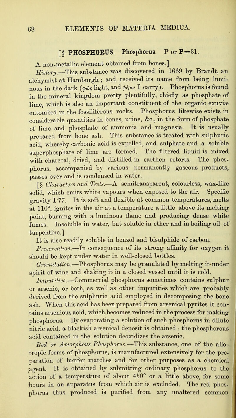 [§ PHOSPHORUS. Phosphorus. P or P=31. A non-metallic element obtained from bones.] History.—This substance was discovered in 1669 by Brandt, an alchymist at Hamburgh ; and received its name from being lumi- nous in the dark (ytig light, and (pepw I carry). Phosphorus is found in the mineral kingdom pretty plentifully, chiefly as phosphate of lime, which is also an important constituent of the organic exuvise entombed in the fossiliferous rocks. Phosphorus likewise exists in considerable quantities in bones, urine, &c, in the form of phosphate of lime and phosphate of ammonia and magnesia. It is usually prepared from bone ash. This substance is treated with sulphuric acid, whereby carbonic acid is expelled, and sulphate and a soluble superphosphate of lime are formed. The filtered liquid is mixed with charcoal, dried, and distilled in earthen retorts. The phos- phorus, accompanied by various permanently gaseous products, passes over and is condensed in water. [§ Characters and Tests.—A semitransparent, colourless, wax-like solid, which emits white vapours when exposed to the air. Specific gravity 1*77. It is soft and flexible at common temperatures, melts at 110°, ignites in the air at a temperature a little above its melting point, burning with a luminous flame and producing dense white fumes. Insoluble in water, but soluble in ether and in boiling oil of turpentine.] It is also readily soluble in benzol and bisulphide of carbon. Preservation.—In consequence of its strong afiinity for oxygen it should be kept under water in well-closed bottles. Granulation.—Phosphorus may be granulated by melting it»under spirit of wine and shaking it in a closed vessel until it is cold. Impurities.—Commercial phosphorus sometimes contains sulphur or arsenic, or both, as well as other impurities which are probably derived from the sulphuric acid employed in decomposing the bon ash. When this acid has been prepared from arsenical pyrites it con tains arsenious acid, which-becomes reduced in the process for making phosphorus. By evaporating a solution of such phosphorus in dilute nitric acid, a blackish arsenical deposit is obtained : the phosphorous acid contained in the solution deoxidizes the arsenic. Bed or Amorphous Phosphorus.—This substance, one of the allo- tropic forms of phosphorus, is manufactured extensively for the pre- paration of lucifer matches and for other purposes as a chemical agent. It is obtained by submitting ordinary phosphorus to the action of a temperature of about 450° or a little above, for some hours in an apparatus from which air is excluded. The red phos- phorus thus produced is purified from any unaltered common