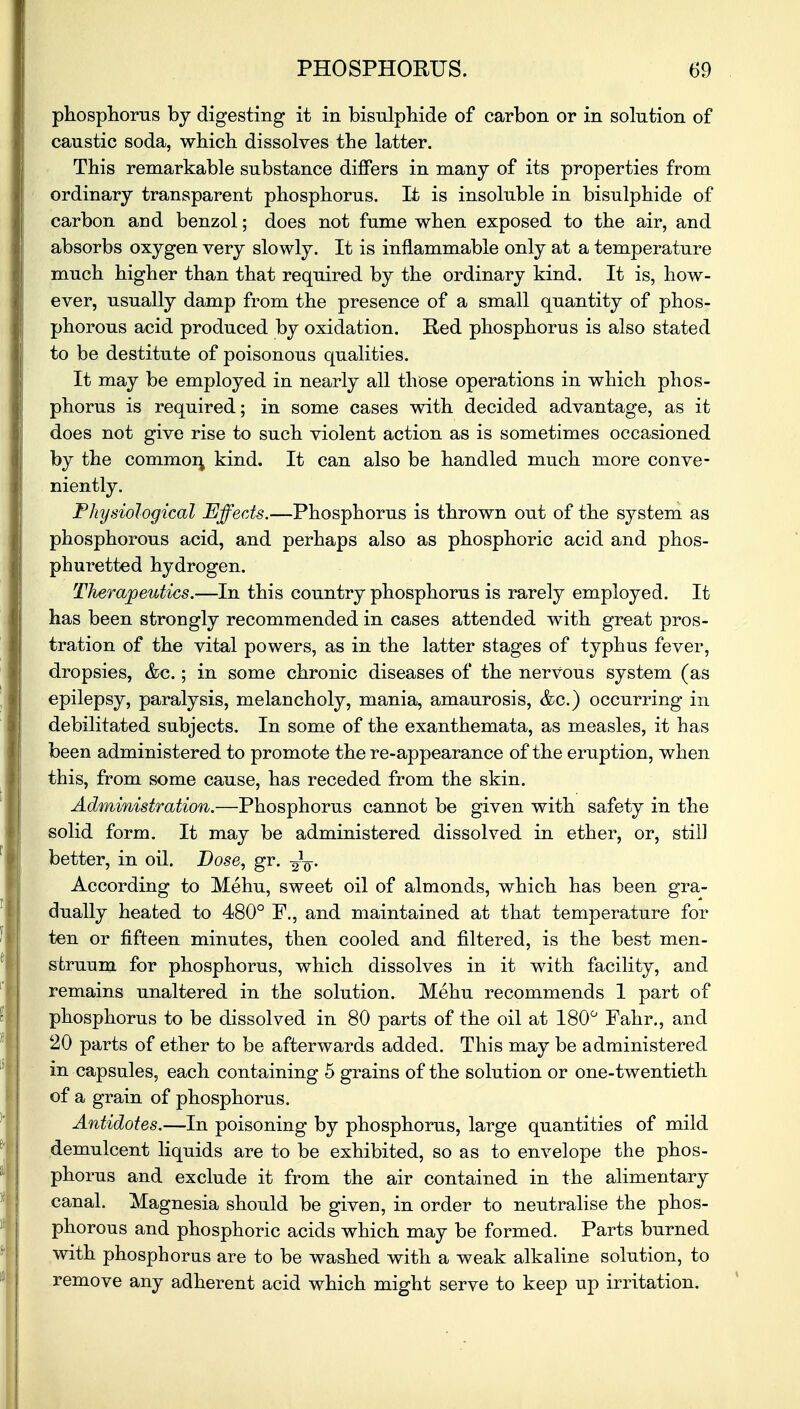 phosphorus by digesting it in bisulphide of carbon or in solution of caustic soda, which dissolves the latter. This remarkable substance differs in many of its properties from ordinary transparent phosphorus. It is insoluble in bisulphide of carbon and benzol; does not fume when exposed to the air, and absorbs oxygen very slowly. It is inflammable only at a temperature much higher than that required by the ordinary kind. It is, how- ever, usually damp from the presence of a small quantity of phos- phorous acid produced by oxidation. Red phosphorus is also stated to be destitute of poisonous qualities. It may be employed in nearly all those operations in which phos- phorus is required; in some cases with decided advantage, as it does not give rise to such violent action as is sometimes occasioned by the common kind. It can also be handled much more conve- niently. Physiological Effects.—Phosphorus is thrown out of the system as phosphorous acid, and perhaps also as phosphoric acid and phos- phuretted hydrogen. Therapeutics.—In this country phosphorus is rarely employed. It has been strongly recommended in cases attended with great pros- tration of the vital powers, as in the latter stages of typhus fever, dropsies, &c.; in some chronic diseases of the nervous system (as epilepsy, paralysis, melancholy, mania, amaurosis, &c.) occurring in debilitated subjects. In some of the exanthemata, as measles, it has been administered to promote the re-appearance of the eruption, when this, from some cause, has receded from the skin. Administration.—Phosphorus cannot be given with safety in the solid form. It may be administered dissolved in ether, or, still better, in oil. Dose, gr. According to Mehu, sweet oil of almonds, which has been gra- dually heated to 480° P., and maintained at that temperature for ten or fifteen minutes, then cooled and filtered, is the best men- struum for phosphorus, which dissolves in it with facility, and remains unaltered in the solution. Mehu recommends 1 part of phosphorus to be dissolved in 80 parts of the oil at 180° Fahr., and 20 parts of ether to be afterwards added. This may be administered in capsules, each containing 5 grains of the solution or one-twentieth of a grain of phosphorus. Antidotes.—In poisoning by phosphorus, large quantities of mild demulcent liquids are to be exhibited, so as to envelope the phos- phorus and exclude it from the air contained in the alimentary canal. Magnesia should be given, in order to neutralise the phos- phorous and phosphoric acids which may be formed. Parts burned with phosphorus are to be washed with a weak alkaline solution, to remove any adherent acid which might serve to keep up irritation.