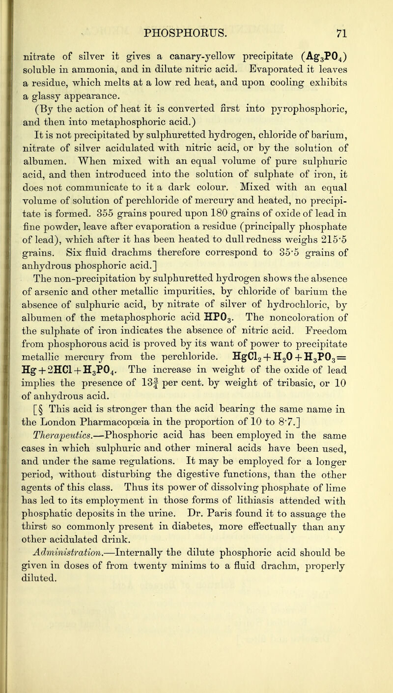 nitrate of silver it gives a canary-yellow precipitate (Ag3P04) soluble in ammonia, and in dilute nitric acid. Evaporated it leaves a residue, which melts at a low red heat, and upon cooling exhibits a glassy appearance. (By the action of heat it is converted first into pyrophosphoric, and then into metaphosphoric acid.) It is not precipitated by sulphuretted hydrogen, chloride of barium, nitrate of silver acidulated with nitric acid, or by the solution of albumen. When mixed with an equal volume of pure sulphuric acid, and then introduced into the solution of sulphate of iron, it does not communicate to it a dark colour. Mixed with an equal volume of solution of perchloride of mercury and heated, no precipi- tate is formed. 355 grains poured upon 180 grains of oxide of lead in fine powder, leave after evaporation a residue (principally phosphate of lead), which after it has been heated to dull redness weighs 215*5 grains. Six fluid drachms therefore correspond to 35'5 grains of anhydrous phosphoric acid.] The non-precipitation by sulphuretted hydrogen shows the absence of arsenic and other metallic impurities, by chloride of barium the absence of sulphuric acid, by nitrate of silver of hydrochloric, by albumen of the metaphosphoric acid HP03. The noncoloration of the sulphate of iron indicates the absence of nitric acid. Freedom from phosphorous acid is proved by its want of power to precipitate metallic mercury from the perchloride. HgCl2 + H20 -f-H3P03 = Hg + 2HCl + H3P04. The increase in weight of the oxide of lead implies the presence of 13f per cent, by weight of tribasic, or 10 of anhydrous acid. [§ This acid is stronger than the acid bearing the same name in the London Pharmacopoeia in the proportion of 10 to 87.] Therapeutics.—Phosphoric acid has been employed in the same cases in which sulphuric and other mineral acids have been used, and under the same regulations. It may be employed for a longer period, without disturbing the digestive functions, than the other agents of this class. Thus its power of dissolving phosphate of lime has led to its employment in those forms of lithiasis attended with phosphatic deposits in the urine. Dr. Paris found it to assuage the thirst so commonly present in diabetes, more effectually than any other acidulated drink. Administration.—Internally the dilute phosphoric acid should be given in doses of from twenty minims to a fluid drachm, properly diluted.