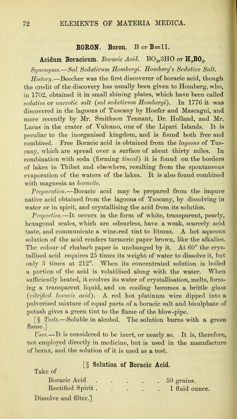 BORON. Boron. B or B=ll. Acidum Boracicum. Boracic Acid. B03,3HO or H3B03. Synonyms.—Sal Sedativum Hombergi. Homberg's Sedative Salt. History.—Beecher was the first discoverer of boracic acid, though the credit of the discovery has usually been given to Homberg, who, in 1702, obtained it in small shining plates, which have been called sedative or narcotic salt (sal sedativum Hombergi). In 1776 it was discovered in the lagoons of Tuscany by Hoefer and Mascagni, and more recently by Mr. Smithson Tennant, Dr. Holland, and Mr. Lucas in the crater of Yulcano, one of the Lipari Islands. It is peculiar to the inorganised kingdom, and is found both free and combined. Eree Boracic acid is obtained from the lagoons of Tus- cany, which are spread over a surface of about thirty miles. In combination with soda (forming tincal) it is found on the borders of lakes in Thibet and elsewhere, resulting from the spontaneous evaporation of the waters of the lakes. It is also found combined with magnesia as boracite. Preparation.—Boracic acid may be prepared from the impure native acid obtained from the lagoons of Tuscany, by dissolving in water or in spirit, and crystallising the acid from its solution. Properties.—It occurs in the form of white, transparent, pearly, hexagonal scales, which are odourless, have a weak, scarcely acid taste, and communicate a wine-red tint to litmus. A hot aqueous solution of the acid renders turmeric paper brown, like the alkalies. The colour of rhubarb paper is unchanged by it. At 60° the crys- tallised acid requires 25 times its weight of water to dissolve it, but only 3 times at 212°. When its concentrated solution is boiled a portion of the acid is volatilised along with the water. When sufficiently heated, it evolves its water of crystallisation, melts, form- ing a transparent liquid, and on cooling becomes a brittle glass (vitrified boracic acid). A red hot platinum wire dipped into a pulverised mixture of equal parts of a boracic salt and bisulphate of potash gives a green tint to the flame of the blow-pipe. [§ Tests.—Soluble in alcohol. The solution burns with a green flame.] Uses.—It is considered to be inert, or nearly so. It is, therefore, not employed directly in medicine, but is used in the manufacture of borax, and the solution of it is used as a test. [§ Solution of Boracic Acid. Take of Boracic Acid . . . „ .50 grains. Rectified Spirit 1 fluid ounce. Dissolve and filter.]