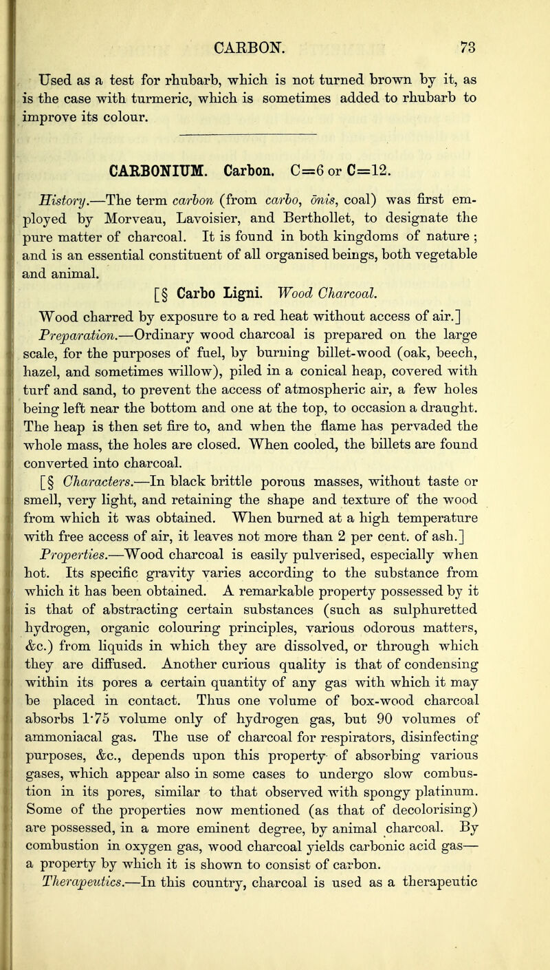 Used as a test for rhubarb, which is not turned brown by it, as is the case with turmeric, which is sometimes added to rhubarb to improve its colour. CARBONIUM. Carbon. C=6 or C=12. History.—The term carbon (from carbo, onis, coal) was first em- ployed by Morveau, Lavoisier, and Berthollet, to designate the pure matter of charcoal. It is found in both kingdoms of nature ; and is an essential constituent of all organised beings, both vegetable and animal. [§ Carbo Ligni. Wood Charcoal. Wood charred by exposure to a red heat without access of air.] Preparation.—Ordinary wood charcoal is prepared on the large scale, for the purposes of fuel, by burning billet-wood (oak, beech, hazel, and sometimes willow), piled in a conical heap, covered with turf and sand, to prevent the access of atmospheric air, a few holes being left near the bottom and one at the top, to occasion a draught. The heap is then set fire to, and when the flame has pervaded the whole mass, the holes are closed. When cooled, the billets are found converted into charcoal. [§ Characters.—In black brittle porous masses, without taste or smell, very light, and retaining the shape and texture of the wood from which it was obtained. When burned at a high temperature with free access of air, it leaves not more than 2 per cent, of ash.] Properties.—Wood charcoal is easily pulverised, especially when hot. Its specific gravity varies according to the substance from which it has been obtained. A remarkable property possessed by it is that of abstracting certain substances (such as sulphuretted hydrogen, organic colouring principles, various odorous matters, &c.) from liquids in which they are dissolved, or through which they are diffused. Another curious quality is that of condensing within its pores a certain quantity of any gas with which it may be placed in contact. Thus one volume of box-wood charcoal absorbs 1'75 volume only of hydrogen gas, but 90 volumes of ammoniacal gas. The use of charcoal for respirators, disinfecting purposes, &c, depends upon this property- of absorbing various gases, which appear also in some cases to undergo slow combus- tion in its pores, similar to that observed with spongy platinum. Some of the properties now mentioned (as that of decolorising) are possessed, in a more eminent degree, by animal charcoal. By combustion in oxygen gas, wood charcoal yields carbonic acid gas— a property by which it is shown to consist of carbon. Therapeutics.—In this country, charcoal is used as a therapeutic