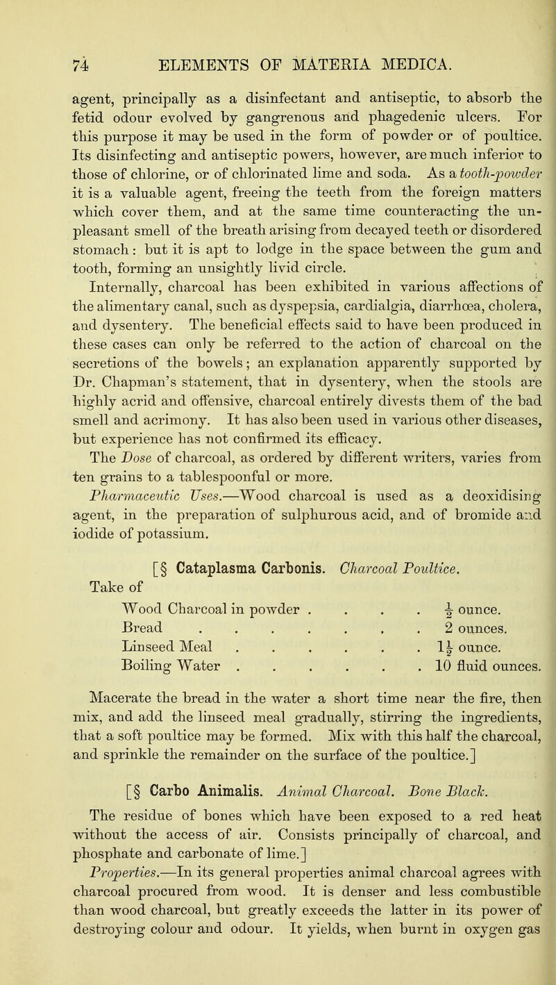 agent, principally as a disinfectant and antiseptic, to absorb the fetid odour evolved by gangrenous and phagedenic ulcers. Eor this purpose it may be used in the form of powder or of poultice. Its disinfecting and antiseptic powers, however, are much inferior to those of chlorine, or of chlorinated lime and soda. As a tooth-powder it is a valuable agent, freeing the teeth from the foreign matters which cover them, and at the same time counteracting the un- pleasant smell of the breath arising from decayed teeth or disordered stomach: but it is apt to lodge in the space between the gum and tooth, forming an unsightly livid circle. Internally, charcoal has been exhibited in various affections of the alimentary canal, such as dyspepsia, cardialgia, diarrhoea, cholera, and dysentery. The beneficial effects said to have been produced in these cases can only be referred to the action of charcoal on the secretions of the bowels; an explanation apparently supported by Dr. Chapman's statement, that in dysentery, when the stools are highly acrid and offensive, charcoal entirely divests them of the bad smell and acrimony. It has also been used in various other diseases, but experience has not confirmed its efficacy. The Dose of charcoal, as ordered by different writers, varies from ten grains to a tablespoonful or more. Pharmaceutic Uses.—Wood charcoal is used as a deoxidising agent, in the preparation of sulphurous acid, and of bromide and iodide of potassium. [§ Cataplasma Carbonis. Charcoal Poultice. Take of Wood Charcoal in powder ^ ounce. Bread ....... 2 ounces. Linseed Meal . . . . . . \\ ounce. Boiling Water . . . . . .10 fluid ounces. Macerate the bread in the water a short time near the fire, then mix, and add the linseed meal gradually, stirring the ingredients, that a soft poultice may be formed. Mix with this half the charcoal, and sprinkle the remainder on the surface of the poultice.] [§ Carbo Animalis. Animal Charcoal. Bone Black. The residue of bones which have been exposed to a red heat without the access of air. Consists principally of charcoal, and phosphate and carbonate of lime.] Properties.—In its general properties animal charcoal agrees with charcoal procured from wood. It is denser and less combustible than wood charcoal, but greatly exceeds the latter in its power of destroying colour and odour. It yields, when burnt in oxygen gas