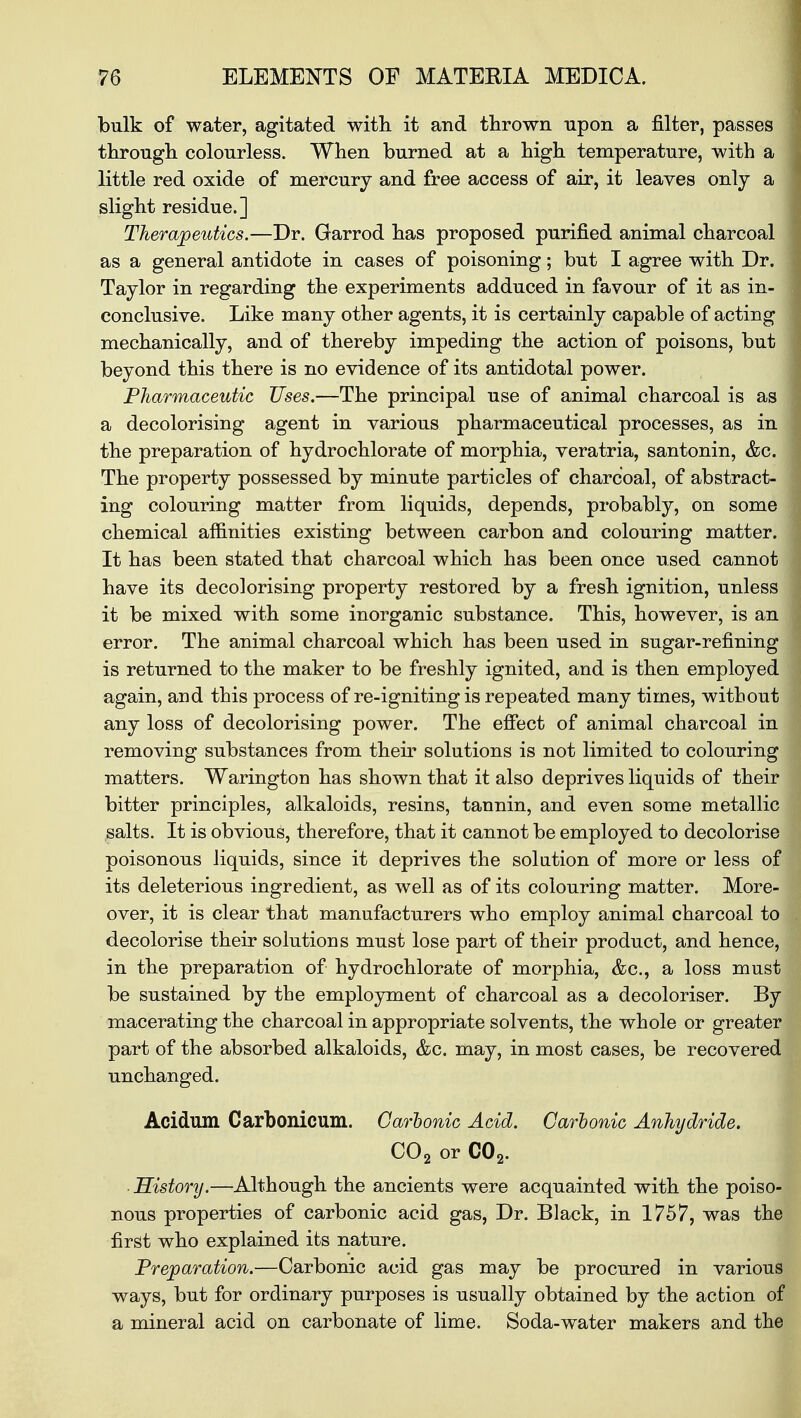 bulk of water, agitated with it and thrown upon a filter, passes through colourless. When burned at a high temperature, with a little red oxide of mercury and free access of air, it leaves only a slight residue.] Therapeutics.—Dr. Garrod has proposed purified animal charcoal as a general antidote in cases of poisoning; but I agree with Dr. Taylor in regarding the experiments adduced in favour of it as in- conclusive. Like many other agents, it is certainly capable of acting mechanically, and of thereby impeding the action of poisons, but beyond this there is no evidence of its antidotal power. Pharmaceutic Uses.—The principal use of animal charcoal is as a decolorising agent in various pharmaceutical processes, as in the preparation of hydrochlorate of morphia, veratria, santonin, &c. The property possessed by minute particles of charcoal, of abstract- ing colouring matter from liquids, depends, probably, on some chemical affinities existing between carbon and colouring matter. It has been stated that charcoal which has been once used cannot have its decolorising property restored by a fresh ignition, unless it be mixed with some inorganic substance. This, however, is an error. The animal charcoal which has been used in sugar-refining is returned to the maker to be freshly ignited, and is then employed again, and this process of re-igniting is repeated many times, without any loss of decolorising power. The effect of animal charcoal in removing substances from their solutions is not limited to colouring matters. Warington has shown that it also deprives liquids of their bitter principles, alkaloids, resins, tannin, and even some metallic salts. It is obvious, therefore, that it cannot be employed to decolorise poisonous liquids, since it deprives the solution of more or less of its deleterious ingredient, as well as of its colouring matter. More- over, it is clear that manufacturers who employ animal charcoal to decolorise their solutions must lose part of their product, and hence, in the preparation of hydrochlorate of morphia, &c, a loss must be sustained by the employment of charcoal as a decoloriser. By macerating the charcoal in appropriate solvents, the whole or greater part of the absorbed alkaloids, &c. may, in most cases, be recovered unchanged. Acidum Carbonicum. Carbonic Acid. Carbonic Anhydride. C02 or C02. History.—Although the ancients were acquainted with the poiso- nous properties of carbonic acid gas, Dr. Black, in 1757, was the first who explained its nature. Preparation.—Carbonic acid gas may be procured in various ways, but for ordinary purposes is usually obtained by the action of a mineral acid on carbonate of lime. Soda-water makers and the