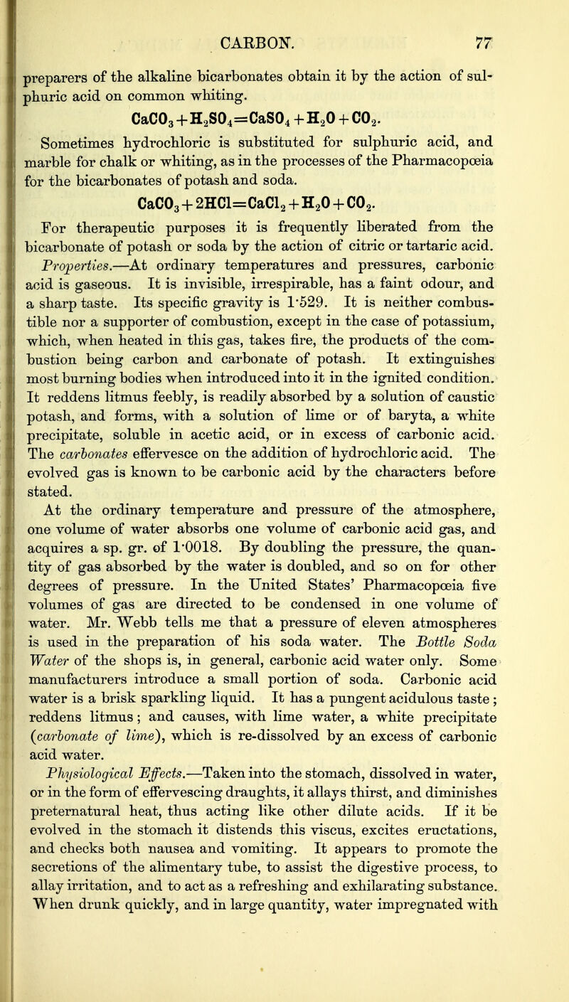 preparers of the alkaline bicarbonates obtain it by the action of sul- phuric acid on common whiting. CaC03+H2S04=CaS04+H20-hC02. Sometimes hydrochloric is substituted for sulphuric acid, and marble for chalk or whiting, as in the processes of the Pharmacopoeia for the bicarbonates of potash and soda. CaC03 + 2HCl=CaCl2 + H20 + C02. For therapeutic purposes it is frequently liberated from the bicarbonate of potash or soda by the action of citric or tartaric acid. Properties.—At ordinary temperatures and pressures, carbonic acid is gaseous. It is invisible, irrespirable, has a faint odour, and a sharp taste. Its specific gravity is 1*529. It is neither combus- tible nor a supporter of combustion, except in the case of potassium, which, when heated in this gas, takes fire, the products of the com- bustion being carbon and carbonate of potash. It extinguishes most burning bodies when introduced into it in the ignited condition. It reddens litmus feebly, is readily absorbed by a solution of caustic potash, and forms, with a solution of lime or of baryta, a white precipitate, soluble in acetic acid, or in excess of carbonic acid. The carbonates effervesce on the addition of hydrochloric acid. The evolved gas is known to be carbonic acid by the characters before stated. At the ordinary temperature and pressure of the atmosphere, one volume of water absorbs one volume of carbonic acid gas, and acquires a sp. gr. of 1*0018. By doubling the pressure, the quan- tity of gas absorbed by the water is doubled, and so on for other degrees of pressure. In the United States' Pharmacopoeia five volumes of gas are directed to be condensed in one volume of water. Mr. Webb tells me that a pressure of eleven atmospheres is used in the preparation of his soda water. The Bottle Soda Water of the shops is, in general, carbonic acid water only. Some manufacturers introduce a small portion of soda. Carbonic acid water is a brisk sparkling liquid. It has a pungent acidulous taste ; reddens litmus; and causes, with lime water, a white precipitate (carbonate of lime), which is re-dissolved by an excess of carbonic acid water. Physiological Effects.—Taken into the stomach, dissolved in water, or in the form of effervescing draughts, it allays thirst, and diminishes preternatural heat, thus acting like other dilute acids. If it be evolved in the stomach it distends this viscus, excites eructations, and checks both nausea and vomiting. It appears to promote the secretions of the alimentary tube, to assist the digestive process, to allay irritation, and to act as a refreshing and exhilarating substance. When drunk quickly, and in large quantity, water impregnated with