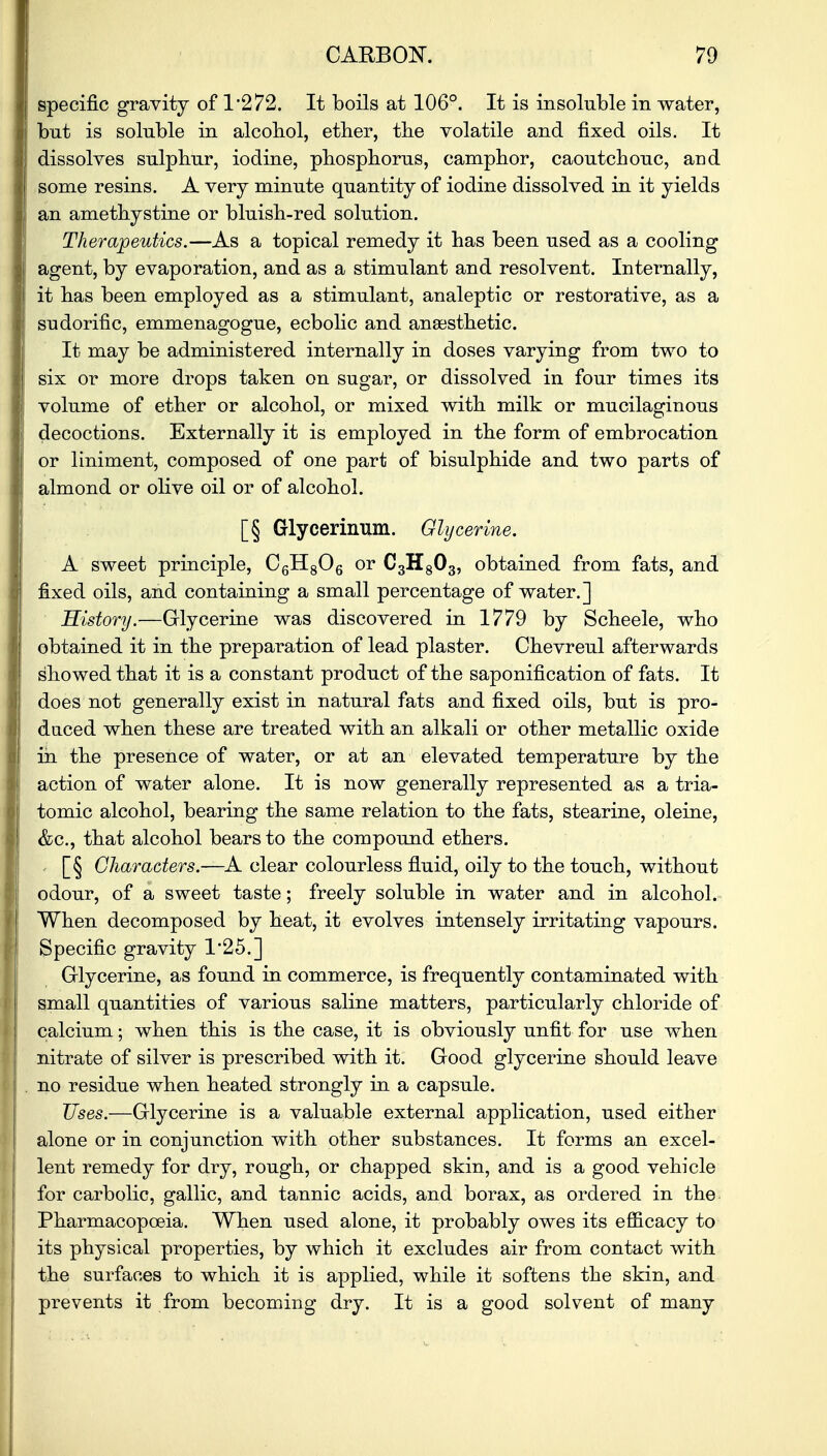 specific gravity of 1*272. It boils at 106°. It is insoluble in water, but is soluble in alcohol, ether, the volatile and fixed oils. It dissolves sulphur, iodine, phosphorus, camphor, caoutchouc, and some resins. A very minute quantity of iodine dissolved in it yields an amethystine or bluish-red solution. Therapeutics.—As a topical remedy it has been used as a cooling agent, by evaporation, and as a stimulant and resolvent. Internally, it has been employed as a stimulant, analeptic or restorative, as a sudorific, emmenagogue, ecbolic and anaesthetic. It may be administered internally in doses varying from two to six or more drops taken on sugar, or dissolved in four times its volume of ether or alcohol, or mixed with milk or mucilaginous decoctions. Externally it is employed in the form of embrocation or liniment, composed of one part of bisulphide and two parts of almond or olive oil or of alcohol. [§ Glycerinum. Glycerine. A sweet principle, C6H806 or C3H803, obtained from fats, and fixed oils, and containing a small percentage of water.] History.—Glycerine was discovered in 1779 by Scheele, who obtained it in the preparation of lead plaster. Chevreul afterwards showed that it is a constant product of the saponification of fats. It does not generally exist in natural fats and fixed oils, but is pro- duced when these are treated with an alkali or other metallic oxide in the presence of water, or at an elevated temperature by the action of water alone. It is now generally represented as a tria- tomic alcohol, bearing the same relation to the fats, stearine, oleine, &c, that alcohol bears to the compound ethers. [§ Characters.—A clear colourless fluid, oily to the touch, without odour, of a sweet taste; freely soluble in water and in alcohol. When decomposed by heat, it evolves intensely irritating vapours. Specific gravity 1'25.] Glycerine, as found in commerce, is frequently contaminated with small quantities of various saline matters, particularly chloride of calcium; when this is the case, it is obviously unfit for use when nitrate of silver is prescribed with it. Good glycerine should leave no residue when heated strongly in a capsule. Uses.—Glycerine is a valuable external application, used either alone or in conjunction with other substances. It forms an excel- lent remedy for dry, rough, or chapped skin, and is a good vehicle for carbolic, gallic, and tannic acids, and borax, as ordered in the Pharmacopoeia. When used alone, it probably owes its efficacy to its physical properties, by which it excludes air from contact with the surfaces to which it is applied, while it softens the skin, and prevents it from becoming dry. It is a good solvent of many