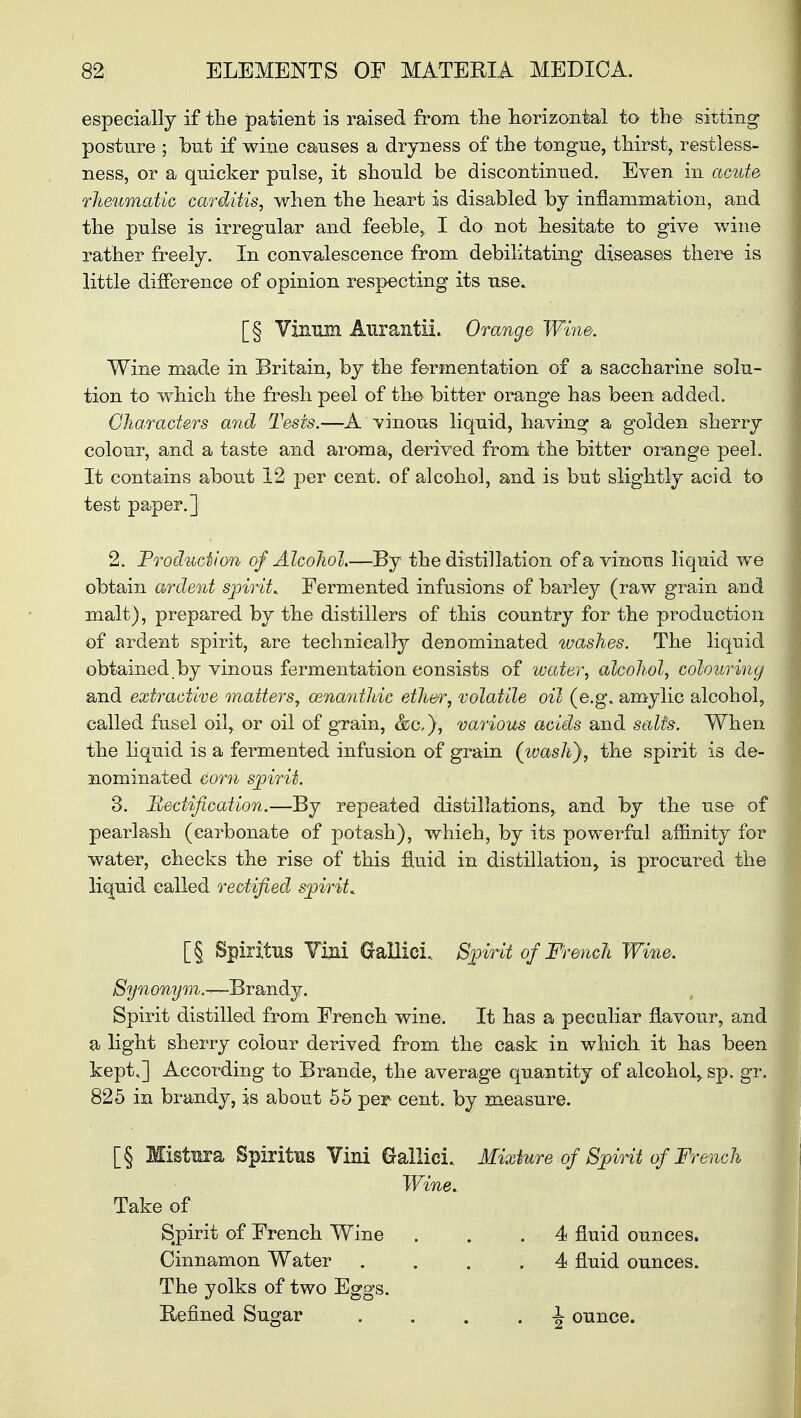 especially if the patient is raised from the horizontal to the sitting posture ; but if wine causes a dryness of the tongue, thirst, restless- ness, or a quicker pulse, it should be discontinued. Even in acute rheumatic carditis, when the heart is disabled by inflammation, and the pulse is irregular and feeble, I do not hesitate to give wine rather freely. In convalescence from debilitating diseases there is little difference of opinion respecting its use. [§ Viiinm AurantiL Orange Wine. Wine made in Britain, by the fermentation of a saccharine solu- tion to which the fresh peel of the bitter orange has been added. Characters and Tests.—A vinous liquid, having a golden sherry colour, and a taste and aroma, derived from the bitter orange peel. It contains about 12 per cent, of alcohol, and is but slightly acid to test paper.] 2. Production of Alcohol.—By the distillation of a vinous liquid we obtain ardent spirit. Fermented infusions of barley (raw grain and malt), prepared by the distillers of this country for the production of ardent spirit, are technically deDominated washes. The liquid obtained.by vinous fermentation consists of water, alcohol, colouring and extractive matters, oenanihic ether, volatile oil (e.g. amylic alcohol, called fusel oil, or oil of grain, various acids and salts. When the liquid is a fermented infusion of grain (washy, the spirit is de- nominated Corn spirit. 3. Rectification.—By repeated distillations, and by the use of pearlash (carbonate of potash), which, by its powerful affinity for water, checks the rise of this fluid in distillation, is procured the liquid called rectified spirit. [§ Spiritus Villi Gallic!.. Spirit of French Wine. Synonym.-^BrSbiidLj. Spirit distilled from French wine. It has a peculiar flavour, and a light sherry colour derived from the cask in which it has been kept.] According to Brande, the average quantity of alcohol, sp. gr. 825 in brandy, is about 55 per cent, by measure. [§ Mistaa Spiritus Vini Gallici. Mixture of Spirit of French Wine. Take of Spirit of French Wine . .4 fluid ounces. Cinnamon Water .... 4 fluid ounces. The yolks of two Eggs. Refined Sugar 1 ounce.