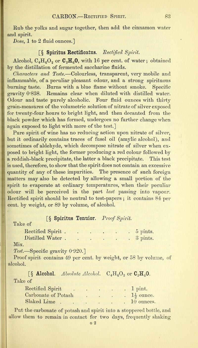 Rub the yolks and sugar together, then add the cinnamon water and spirit. Dose, 1 to 2 fluid ounces.] [§ Spiritus Rectificatus. Rectified Spirit. Alcohol, 04H6O2 or C2H60, with 16 per cent, of water; obtained by the distillation of fermented saccharine fluids. Characters and Tests.—Colourless, transparent, very mobile and inflammable, of a peculiar pleasant odour, and a strong spirituous burning taste. Burns with a blue flame without smoke. Specific gravity 0838. Remains clear when diluted with distilled water. Odour and taste purely alcoholic. Four fluid ounces with thirty grain-measures of the volumetric solution of nitrate of silver exposed for twenty-four hours to bright light, and then decanted from the black powder which has formed, undergoes no further change when again exposed to light with more of the test.] Pure spirit of wine has no reducing action upon nitrate of silver, but it ordinarily contains traces of fusel oil (amylie alcohol), and sometimes of aldehyde, which decompose nitrate of silver when ex- posed to bright light, the former producing a red colour followed by a reddish-black precipitate, the latter a black precipitate. This test is used, therefore, to show that the spirit does not contain an excessive quantity of any of these impurities. The presence of such foreign matters may also be detected by allowing a small portion of the spirit to evaporate at ordinary temperatures, when their peculiar odour will be perceived in the part last passing into vapour. Rectified spirit should be neutral to test-papers ; it contains 84 per cent, by weight, or 89 by volume, of alcohol. [§ Spiritus Tenuior. Proof Spirit Take of Rectified Spirit . . . . . .5 pints. Distilled Water ...... 3 pints. Mix. Test.—Specific gravity 0*920.] Proof spirit contains 49 per cent, by weight, or 58 by volume, of alcohol. [§ Alcohol. Absolute Alcohol. C4H602 or C2H60. Take of Rectified Spirit . . . . .1 pint. Carbonate of Potash . . . . 1tt ounce. Slaked Lime ...... 10 ounces. Put the carbonate of potash and spirit into a stoppered bottle, and allow them to remain in contact for two days, frequently shaking G 2