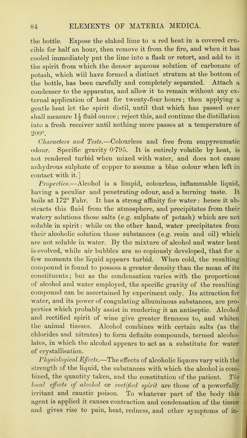 tlie bottle. Expose the slaked lime to a red heat in a covered cru- cible for half an hour, then remove it from the fire, and when it has cooled immediately put the lime into a flask or retort, and add to it the spirit from which the denser aqueous solution of carbonate of potash, which will have formed a distinct stratum at the bottom of the bottle, has been carefully and completely separated. Attach a condenser to the apparatus, and allow it to remain without any ex- ternal application of heat for twenty-four hours; then applying a gentle heat let the spirit distil, until that which has passed over shall measure 1-^ fluid ounce ; reject this, and continue the distillation into a fresh receiver until nothing more passes at a temperature of 200°. Characters and Tests.—Colourless and free from empyreumatic odour. Specific gravity 0*795. It is entirely volatile by heat, is not rendered turbid when mixed with water, and does not cause anhydrous sulphate of copper to assume a blue colour when left in contact with it.] Properties.—Alcohol is a limpid, colourless, inflammable liquid, having a peculiar and penetrating odour, and a burning taste. It boils at 172° Fahr, It has a strong affinity for water : hence it ab- stracts this fluid from the atmosphere, and precipitates from their watery solutions those salts (e.g. sulphate of potash) which are not soluble in spirit: while on the other hand, water precipitates from their alcoholic solution those substances (e.g. resin and oil) whicl are not soluble in water. By the mixture of alcohol and water hea is evolved, while air bubbles are so copiously developed, that for * few moments the liquid appears turbid. When cold, the resultin compound is found to possess a greater density than the mean of it constituents.; but as the condensation varies with the proportion of alcohol and water employed, the specific gravity of the resultin compound can be ascertained by experiment only. Its attraction fo water, and its power of coagulating albuminous substances, are pro perties which probably assist in rendering it an antiseptic. Alcoho and rectified spirit of wine give greater firmness to, and white the animal tissues. Alcohol combines with certain salts (as th chlorides and nitrates) to form definite compounds, termed alcoho lates, in which the alcohol appears to act as a substitute for wate of crystallisation. Physiological Effects.—The effects of alcoholic liquors vary with th strength of the liquid, the substances with which the alcohol is com bined, the quantity taken, and the constitution of the patient. Th local effects of alcohol or rectified spirit are those of a powerfully irritant and caustic poison. To whatever part of the body this agent is applied it causes contraction and condensation of the tissue and gives rise to pain, heat, redness, and other symptoms of in-