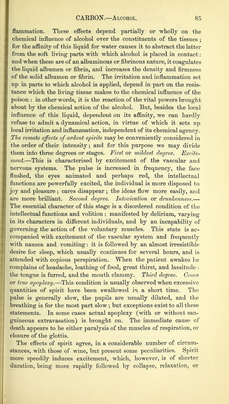 flammation. These effects depend partially or wholly on the chemical influence of alcohol over the constituents of the tissues ; for the affinity of this liquid for water causes it to abstract the latter from the soft living parts with which alcohol is placed in contact: | and when these are of an albuminous or fibrinous nature, it coagulates the liquid albumen or fibrin, and increases the density and firmness of the solid albumen or fibrin. The irritation and inflammation set up in parts to which alcohol is applied, depend in part on the resis- tance which the living tissue makes to the chemical influence of the poison : in other words, it is the reaction of the vital powers brought about by the chemical action of the alcohol. But, besides the local influence of this liquid, dependent on its affinity, we can hardly refuse to admit a dynamical action, in virtue of which it sets up local irritation and inflammation, independent of its chemical agency. The remote effects of ardent spirits maybe conveniently considered in the order of their intensity; and for this purpose we may divide them into three degrees or stages. First or mildest degree. Excite- ment.—This is characterised by excitement of the vascular and nervous systems. The pulse is increased in frequency, the face flushed, the eyes animated and perhaps red, the intellectual functions are powerfully excited, the individual is more disposed to joy and pleasure ; cares disappear ; the ideas flow more easily, and are more brilliant. Second degree. Intoxication or drunkenness.— The essential character of this stage is a disordered condition of the intellectual functions and volition : manifested by delirium, varying in its characters in different individuals, and by an incapability of governing the action of the voluntary muscles. This state is ac- companied with excitement of the vascular system and frequently with nausea and vomiting: it is followed by an almost irresistible desire for sleep, which usually continues for several hours, and is attended with copious perspiration. When the patient awakes he complains of headache, loathing of food, great thirst, and lassitude : the tongue is furred, and the mouth clammy. Third degree. Coma, or true apoplexy.—This condition is usually observed when excessive quantities of spirit have been swallowed in a short time. The pulse is generally slow, the pupils are usually dilated, and the breathing is for the most part slow; but exceptions exist to all these statements. In some cases actual apoplexy (with or without san- guineous extravasation) is brought on. The immediate cause of death appears to be either paralysis of the muscles of respiration, or closure of the glottis. The effects of spirit agree, in a considerable number of circum- stances, with those of wine, but present some peculiarities. Spirit more speedily induces excitement, which, however, is of shorter duration, being more rapidly followed by collapse, relaxation, or