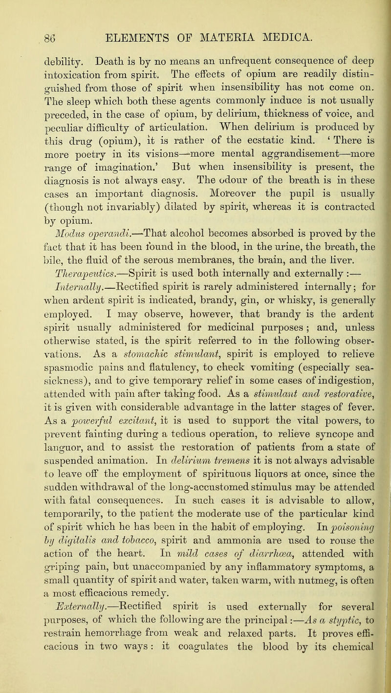 debility. Death is by no means an unfrequent consequence of deep intoxication from spirit. The effects of opium are readily distin- guished from those of spirit when insensibility has not come on. The sleep which both these agents commonly induce is not usually preceded, in the case of opium, by delirium, thickness of voice, and peculiar difficulty of articulation. When delirium is produced by this drug (opium), it is rather of the ecstatic kind. ' There is more poetry in its visions—-more mental aggrandisement—more range of imagination.' But when insensibility is present, the diagnosis is not always easy. The odour of the breath is in these cases an important diagnosis. Moreover the pupil is usually (though not invariably) dilated by spirit, whereas it is contracted by opium. Modus operandi.—That alcohol becomes absorbed is proved by the fact that it has been found in the blood, in the urine, the breath, the bile, the fluid of the serous membranes, the brain, and the liver. Therapeutics.—Spirit is used both internally and externally :— Internally.—Rectified spirit is rarely administered internally; for when ardent spirit is indicated, brandy, gin, or whisky, is generally employed. I may observe, however, that brandy is the ardent spirit usually administered for medicinal purposes ; and, unless otherwise stated, is the spirit referred to in the following obser- vations. As a stomachic stimulant, spirit is employed to relieve spasmodic pains and flatulency, to check vomiting (especially sea- sickness), and to give temporary relief in some cases of indigestion, attended with pain after taking food. As a stimulant and restorative, it is given with considerable advantage in the latter stages of fever. As a powerful excitant, it is used to support the vital powers, to prevent fainting during a tedious operation, to relieve syncope and languor, and to assist the restoration of patients from a state of suspended animation. In delirium tremens it is not always advisable to leave off the employment of spirituous liquors at once, since the sudden withdrawal of the long-accustomed stimulus may be attended with fatal consequences. In such cases it is advisable to allow, temporarily, to the patient the moderate use of the particular kind of spirit which he has been in the habit of employing. In poisoning by digitalis and tobacco, spirit and ammonia are used to rouse the action of the heart. In mild cases of diarrhoea, attended with griping pain, but unaccompanied by any inflammatory symptoms, a small quantity of spirit and water, taken warm, with nutmeg, is often a most efficacious remedy. Externally.—Rectified spirit is used externally for several purposes, of which the following are the principal:—As a styptic, to restrain hemorrhage from weak and relaxed parts. It proves effi- cacious in two ways: it coagulates the blood by its chemical