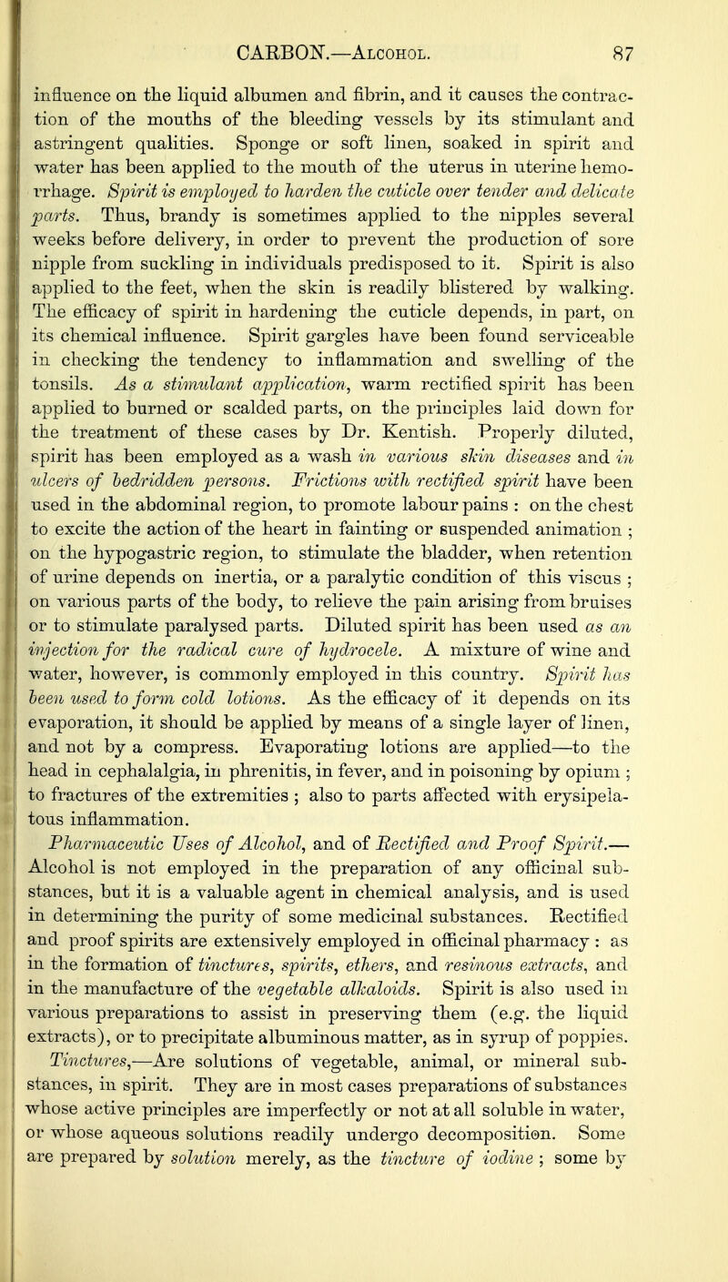 influence on the liquid albumen and fibrin, and it causes the contrac- tion of the mouths of the bleeding vessels by its stimulant and astringent qualities. Sponge or soft linen, soaked in spirit and water has been applied to the mouth of the uterus in uterine hemo- rrhage. Spirit is employed to harden the cuticle over tender and delicate parts. Thus, brandy is sometimes applied to the nipples several weeks before delivery, in order to prevent the production of sore nipple from suckling in individuals predisposed to it. Spirit is also applied to the feet, when the skin is readily blistered by walking. The efficacy of spirit in hardening the cuticle depends, in part, on its chemical influence. Spirit gargles have been found serviceable in checking the tendency to inflammation and swelling of the tonsils. As a stimulant application, warm rectified spirit has been applied to burned or scalded parts, on the principles laid down for the treatment of these cases by Dr. Kentish. Properly diluted, spirit has been employed as a wash in various skin diseases and in ulcers of bedridden persons. Frictions with rectified spirit have been used in the abdominal region, to promote labour pains : on the chest to excite the action of the heart in fainting or suspended animation ; on the hypogastric region, to stimulate the bladder, when retention of urine depends on inertia, or a paralytic condition of this viscus ; on various parts of the body, to relieve the pain arising from bruises or to stimulate paralysed parts. Diluted spirit has been used as an injection for the radical cure of hydrocele. A mixture of wine and water, however, is commonly employed in this country. Spirit has been used to form cold lotions. As the efficacy of it depends on its evaporation, it should be applied by means of a single layer of linen, and not by a compress. Evaporating lotions are applied—to the head in cephalalgia, in phrenitis, in fever, and in poisoning by opium ; to fractures of the extremities ; also to parts affected with erysipela- tous inflammation. Pharmaceutic Uses of Alcohol, and of Rectified and Proof Spirit.— Alcohol is not employed in the preparation of any officinal sub- stances, but it is a valuable agent in chemical analysis, and is used in determining the purity of some medicinal substances. Rectified and proof spirits are extensively employed in officinal pharmacy : as in the formation of tinctures, spirits, ethers, and resinous extracts, and in the manufacture of the vegetable alkaloids. Spirit is also used in various preparations to assist in preserving them (e.g. the liquid extracts), or to precipitate albuminous matter, as in syrup of poppies. Tinctures,—Are solutions of vegetable, animal, or mineral sub- stances, in spirit. They are in most cases preparations of substances whose active principles are imperfectly or not at all soluble in water, or whose aqueous solutions readily undergo decomposition. Some are prepared by solution merely, as the tincture of iodine ; some by