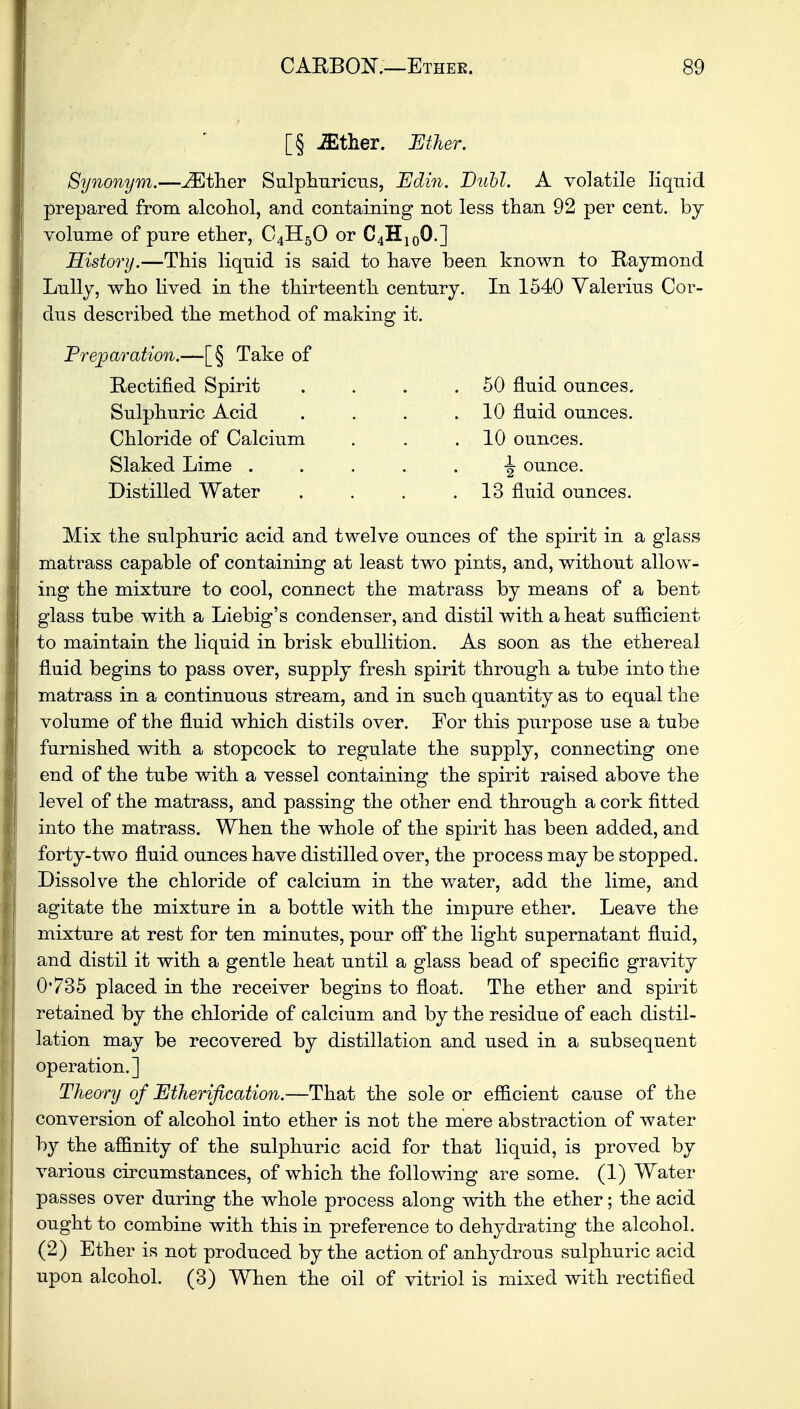 [§ .ffither. Ether. Synonym.—^Ether Sulphuricus, jEdin. Buhl. A volatile liquid prepared from alcohol, and containing not less than 92 per cent, by- volume of pure ether, C4H50 or C4H100.] History.—This liquid is said to have been known to Raymond Lully, who lived in the thirteenth century. In 1540 Valerius Cor- dus described the method of making it. Preparation.—[§ Take of Rectified Spirit . . . .50 fluid ounces. Sulphuric Acid Chloride of Calcium Slaked Lime . Distilled Water 10 fluid ounces. 10 ounces. •g- ounce. 13 fluid ounces. Mix the sulphuric acid and twelve ounces of the spirit in a glass matrass capable of containing at least two pints, and, without allow- ing the mixture to cool, connect the matrass by means of a bent glass tube with a Liebig's condenser, and distil with a heat sufficient to maintain the liquid in brisk ebullition. As soon as the ethereal fluid begins to pass over, supply fresh spirit through a tube into the matrass in a continuous stream, and in such quantity as to equal the volume of the fluid which distils over. For this purpose use a tube furnished with a stopcock to regulate the supply, connecting one end of the tube with a vessel containing the spirit raised above the level of the matrass, and passing the other end through a cork fitted into the matrass. When the whole of the spirit has been added, and forty-two fluid ounces have distilled over, the process may be stopped. Dissolve the chloride of calcium in the water, add the lime, and agitate the mixture in a bottle with the impure ether. Leave the mixture at rest for ten minutes, pour off the light supernatant fluid, and distil it with a gentle heat until a glass bead of specific gravity 0'735 placed in the receiver begins to float. The ether and spirit retained by the chloride of calcium and by the residue of each distil- lation may be recovered by distillation and used in a subsequent operation.] Theory of Etherification.—That the sole or efficient cause of the conversion of alcohol into ether is not the mere abstraction of water by the affinity of the sulphuric acid for that liquid, is proved by various circumstances, of which the following are some. (1) Water passes over during the whole process along with the ether; the acid ought to combine with this in preference to dehydrating the alcohol. (2) Ether is not produced by the action of anhydrous sulphuric acid upon alcohol. (3) When the oil of vitriol is mixed with rectified