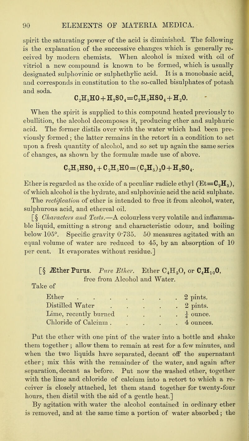 spirit the saturating power of the acid is diminished. The following is the explanation of the successive changes which is generally re- ceived by modern chemists. When alcohol is mixed with oil of vitriol a new compound is known to be formed, which is usually designated sulphovinic or sulphethylic acid. It is a monobasic acid, and corresponds in constitution to the so-called bisulphates of potash and soda. C,H5H0 + H2S04=C2E5HSO4+H20. When the spirit is supplied to this compound heated previously to ebullition, the alcohol decomposes it, producing ether and sulphuric acid. The former distils over with the water which had been pre- viously formed; the latter remains in the retort in a condition to act upon a fresh quantity of alcohol, and so set up again the same series of changes, as shown by the formula? made use of above. C2H5HS04 + C 2H5E0=(C2H5) 20 + H2S04. Ether is regarded as the oxide of a peculiar radicle ethyl (Et=C2H5), of which alcohol is the hydrate, and sulphovinic acid the acid sulphate. The rectification of ether is intended to free it from alcohol, water, sulphurous acid, and ethereal oil. [§ Characters and Tests.—A colourless very volatile and inflamma- ble liquid, emitting a strong and characteristic odour, and boiling below 105°. Specific gravity 0*735. 50 measures agitated with an equal volume of water are reduced to 45, by an absorption of 10 per cent. It evaporates without residue.] [§ iEther Purus. Pure Ether. Ether C4H50, or C4H100, free from Alcohol and Water. Take of Ether ....... 2 pints. Distilled Water 2 pints. Lime, recently burned . . . . \ ounce. Chloride of Calcium. . . . .4 ounces. Put the ether with one pint of the water into a bottle and shake them together ; allow them to remain at rest for a few minutes, and when the two liquids have separated, decant off the supernatant ether; mix this with the remainder of the water, and again after separation, decant as before. Put now the washed ether, together with the lime and chloride of calcium into a retort to which a re- ceiver is closely attached, let them stand together for twenty-four hours, then distil with the aid of a gentle heat.] By agitation with water the alcohol contained in ordinary ether is removed, and at the same time a portion of water absorbed; the