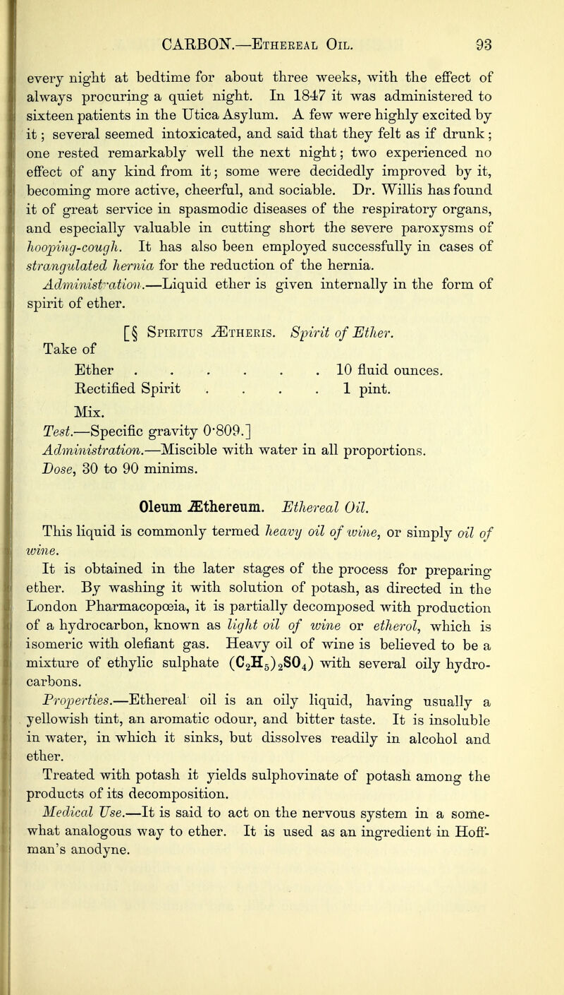 every night at bedtime for about three weeks, with the effect of always procuring a quiet night. In 1847 it was administered to sixteen patients in the Utica Asylum. A few were highly excited by it; several seemed intoxicated, and said that they felt as if drunk; one rested remarkably well the next night; two experienced no effect of any kind from it; some were decidedly improved by it, becoming more active, cheerful, and sociable. Dr. Willis has found it of great service in spasmodic diseases of the respiratory organs, and especially valuable in cutting short the severe paroxysms of hooping-cough. It has also been employed successfully in cases of strangulated hernia for the reduction of the hernia. Administration.—Liquid ether is given internally in the form of spirit of ether. [§ Spiritus ^Etheris. Spirit of Ether. Take of Ether ...... 10 fluid ounces. Rectified Spirit .... 1 pint. Mix. Test.—Specific gravity 0'809.] Administration.—Miscible with water in all proportions. Dose, 30 to 90 minims. Oleum iEthereum. Ethereal Oil. This liquid is commonly termed heavy oil of wine, or simply oil of wine. It is obtained in the later stages of the process for preparing ether. By washing it with solution of potash, as directed in the London Pharmacopoeia, it is partially decomposed with production of a hydrocarbon, known as light oil of wine or etherol, which is isomeric with olefiant gas. Heavy oil of wine is believed to be a mixture of ethylic sulphate (C2H5)2S04) with several oily hydro- carbons. Properties.—Ethereal oil is an oily liquid, having usually a yellowish tint, an aromatic odour, and bitter taste. It is insoluble in water, in which it sinks, but dissolves readily in alcohol and ether. Treated with potash it yields sulphovinate of potash among the products of its decomposition. Medical Use.—It is said to act on the nervous system in a some- what analogous way to ether. It is used as an ingredient in Hoff- man's anodyne.